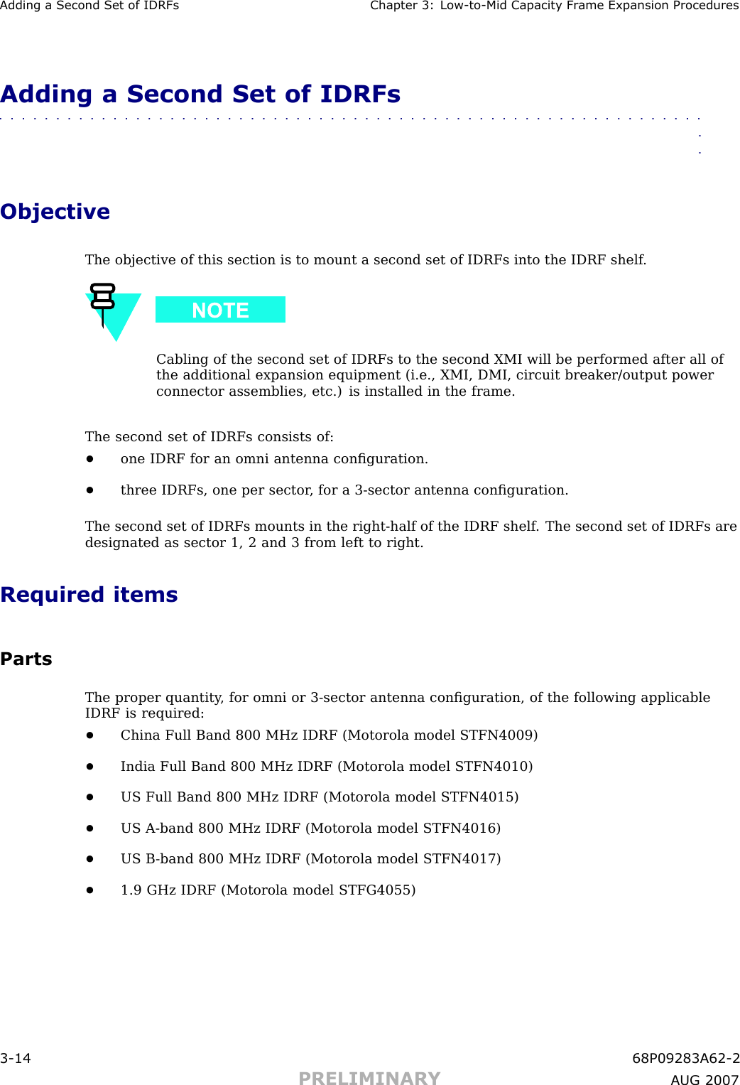 Adding a Second Set of IDRFs Chapter 3: Low -to -Mid Capacit y Fr ame Expansion ProceduresAdding a Second Set of IDRFs■■■■■■■■■■■■■■■■■■■■■■■■■■■■■■■■■■■■■■■■■■■■■■■■■■■■■■■■■■■■■■■■ObjectiveThe objective of this section is to mount a second set of IDRFs into the IDRF shelf .Cabling of the second set of IDRFs to the second XMI will be performed after all ofthe additional expansion equipment (i.e., XMI, DMI, circuit breaker/output powerconnector assemblies, etc.) is installed in the frame.The second set of IDRFs consists of:•one IDRF for an omni antenna conﬁguration.•three IDRFs, one per sector , for a 3 -sector antenna conﬁguration.The second set of IDRFs mounts in the right -half of the IDRF shelf . The second set of IDRFs aredesignated as sector 1, 2 and 3 from left to right.Required itemsPartsThe proper quantity , for omni or 3 -sector antenna conﬁguration, of the following applicableIDRF is required:•China Full Band 800 MHz IDRF (Motorola model STFN4009)•India Full Band 800 MHz IDRF (Motorola model STFN4010)•US Full Band 800 MHz IDRF (Motorola model STFN4015)•US A -band 800 MHz IDRF (Motorola model STFN4016)•US B -band 800 MHz IDRF (Motorola model STFN4017)•1.9 GHz IDRF (Motorola model STFG4055)3 -14 68P09283A62 -2PRELIMINARY A UG 2007