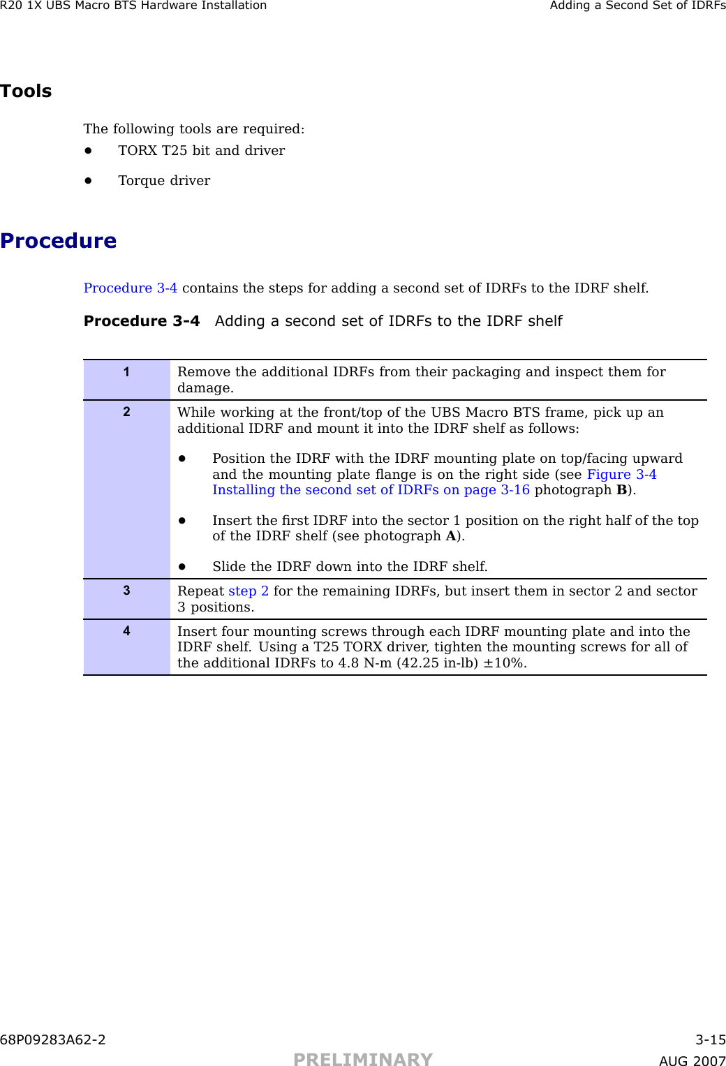 R20 1X UBS Macro B T S Hardw are Installation Adding a Second Set of IDRFsToolsThe following tools are required:•TORX T25 bit and driver•T orque driverProcedureProcedure 3 -4 contains the steps for adding a second set of IDRFs to the IDRF shelf .Procedure 3 -4 Adding a second set of IDRFs to the IDRF shelf1Remove the additional IDRFs from their packaging and inspect them fordamage.2While working at the front/top of the UBS Macro BTS frame, pick up anadditional IDRF and mount it into the IDRF shelf as follows:•P osition the IDRF with the IDRF mounting plate on top/facing upwardand the mounting plate ﬂange is on the right side (see Figure 3-4Installing the second set of IDRFs on page 3- 16 photograph B).•Insert the ﬁrst IDRF into the sector 1 position on the right half of the topof the IDRF shelf (see photograph A).•Slide the IDRF down into the IDRF shelf .3Repeat step 2 for the remaining IDRFs, but insert them in sector 2 and sector3 positions.4Insert four mounting screws through each IDRF mounting plate and into theIDRF shelf . Using a T25 TORX driver , tighten the mounting screws for all ofthe additional IDRFs to 4.8 N-m (42.25 in-lb) ±10%.68P09283A62 -2 3 -15PRELIMINARY A UG 2007