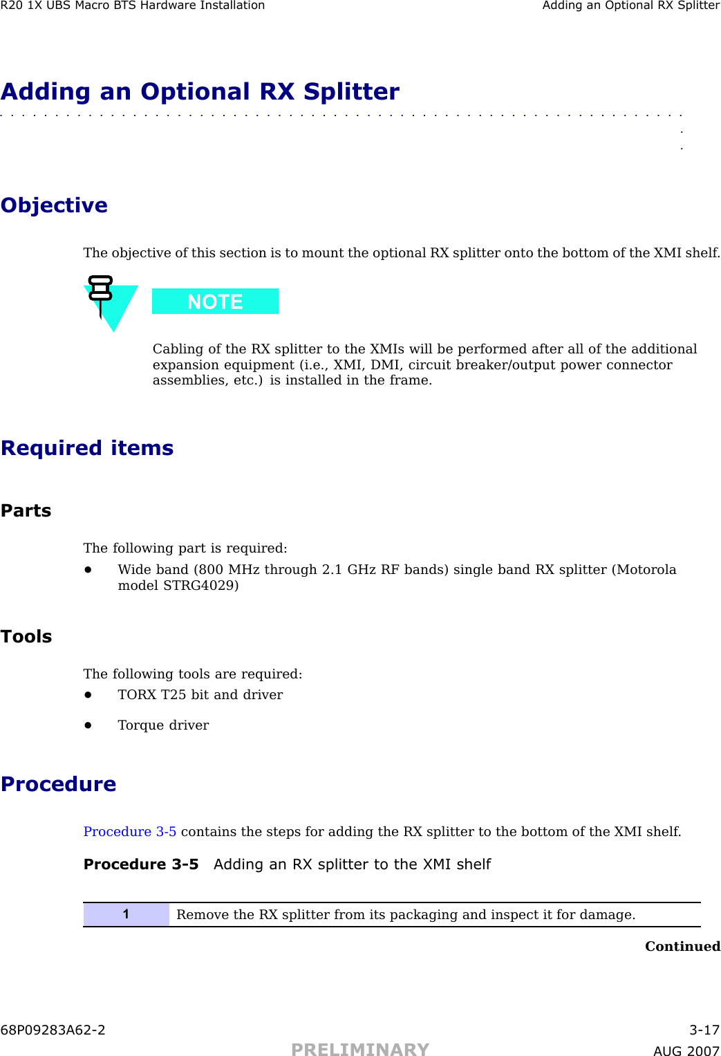 R20 1X UBS Macro B T S Hardw are Installation Adding an Optional RX SplitterAdding an Optional RX Splitter■■■■■■■■■■■■■■■■■■■■■■■■■■■■■■■■■■■■■■■■■■■■■■■■■■■■■■■■■■■■■■■■ObjectiveThe objective of this section is to mount the optional RX splitter onto the bottom of the XMI shelf .Cabling of the RX splitter to the XMIs will be performed after all of the additionalexpansion equipment (i.e., XMI, DMI, circuit breaker/output power connectorassemblies, etc.) is installed in the frame.Required itemsPartsThe following part is required:•W ide band (800 MHz through 2.1 GHz RF bands) single band RX splitter (Motorolamodel STRG4029)ToolsThe following tools are required:•TORX T25 bit and driver•T orque driverProcedureProcedure 3 -5 contains the steps for adding the RX splitter to the bottom of the XMI shelf .Procedure 3 -5 Adding an RX splitter to the XMI shelf1Remove the RX splitter from its packaging and inspect it for damage.Continued68P09283A62 -2 3 -17PRELIMINARY A UG 2007