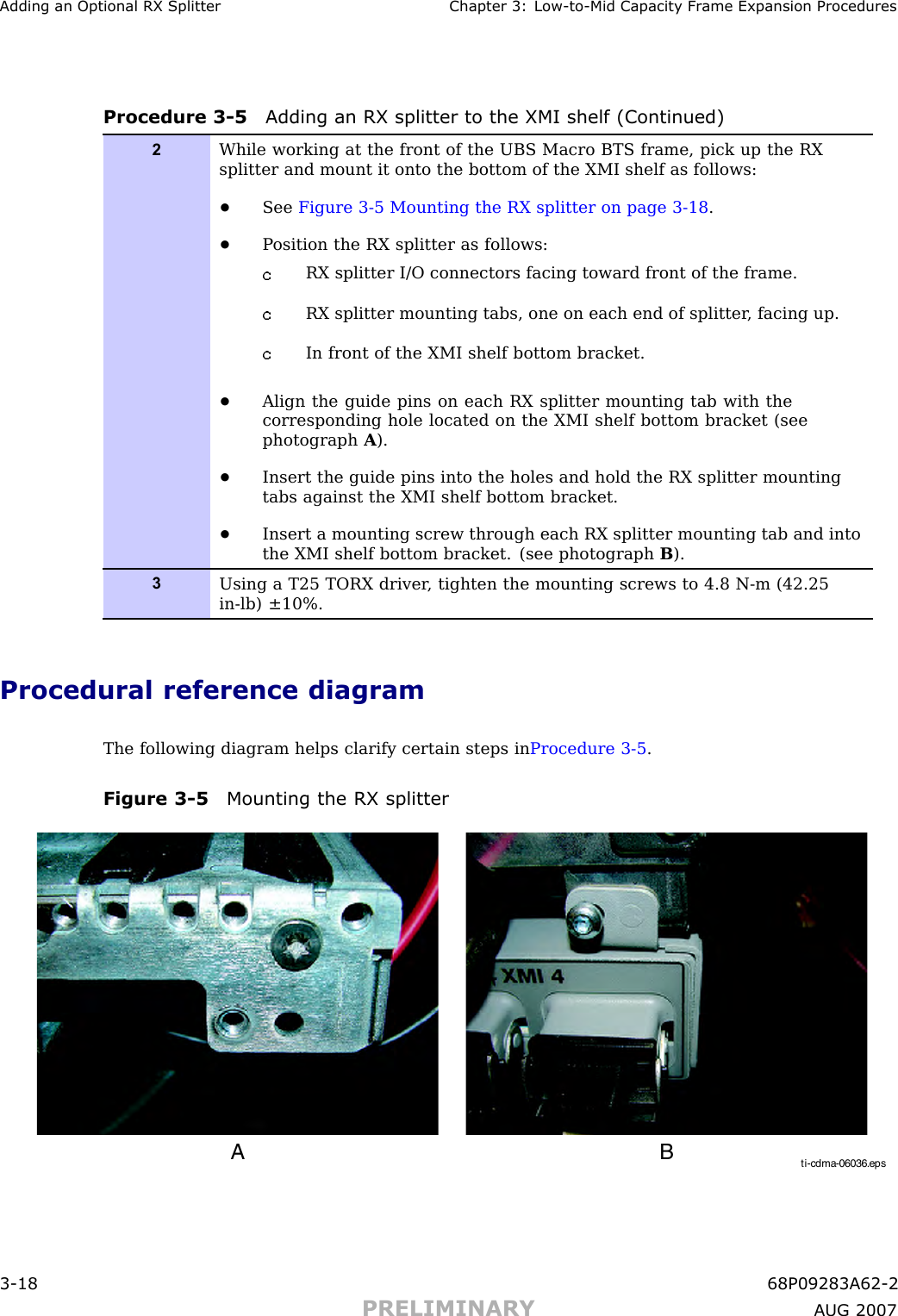 Adding an Optional RX Splitter Chapter 3: Low -to -Mid Capacit y Fr ame Expansion ProceduresProcedure 3 -5 Adding an RX splitter to the XMI shelf (Continued)2While working at the front of the UBS Macro BTS frame, pick up the RXsplitter and mount it onto the bottom of the XMI shelf as follows:•See Figure 3-5 Mounting the RX splitter on page 3- 18 .•P osition the RX splitter as follows:RX splitter I/O connectors facing toward front of the frame.RX splitter mounting tabs, one on each end of splitter , facing up.In front of the XMI shelf bottom bracket.•Align the guide pins on each RX splitter mounting tab with thecorresponding hole located on the XMI shelf bottom bracket (seephotograph A).•Insert the guide pins into the holes and hold the RX splitter mountingtabs against the XMI shelf bottom bracket.•Insert a mounting screw through each RX splitter mounting tab and intothe XMI shelf bottom bracket. (see photograph B).3Using a T25 TORX driver , tighten the mounting screws to 4.8 N-m (42.25in-lb) ±10%.Procedural reference diagramThe following diagram helps clarify certain steps in Procedure 3 -5 .Figure 3 -5 Mounting the RX splitterti-cdma-06036.epsA B3 -18 68P09283A62 -2PRELIMINARY A UG 2007