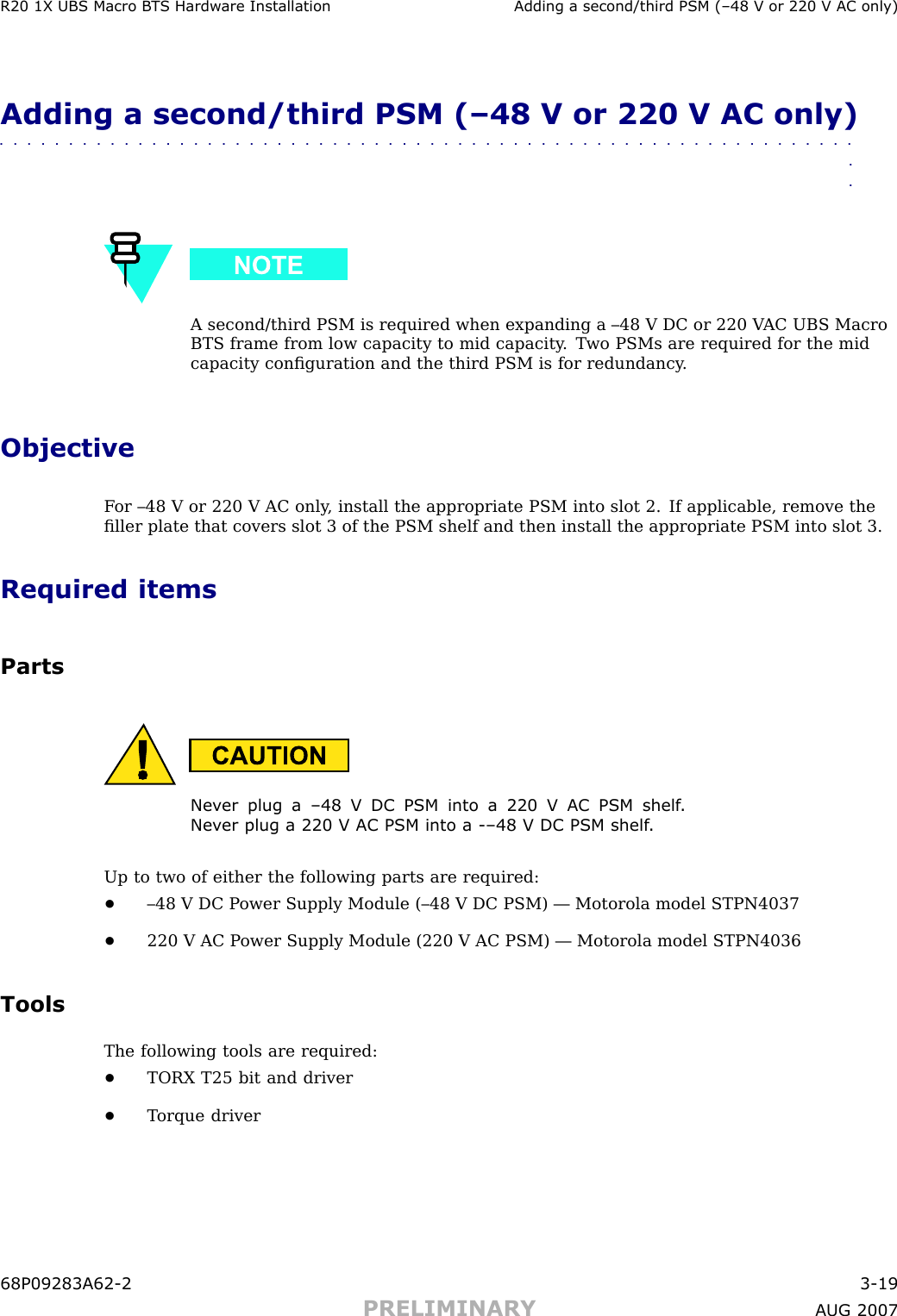 R20 1X UBS Macro B T S Hardw are Installation Adding a second/third PSM (–48 V or 220 V AC only)Adding a second/third PSM (–48 V or 220 V AC only)■■■■■■■■■■■■■■■■■■■■■■■■■■■■■■■■■■■■■■■■■■■■■■■■■■■■■■■■■■■■■■■■A second/third PSM is required when expanding a –48 V DC or 220 V AC UBS MacroBTS frame from low capacity to mid capacity . T wo PSMs are required for the midcapacity conﬁguration and the third PSM is for redundancy .ObjectiveF or –48 V or 220 V AC only , install the appropriate PSM into slot 2. If applicable, remove theﬁller plate that covers slot 3 of the PSM shelf and then install the appropriate PSM into slot 3.Required itemsPartsNev er plug a –48 V DC PSM into a 220 V AC PSM shelf .Nev er plug a 220 V AC PSM into a -–48 V DC PSM shelf .Up to two of either the following parts are required:•–48 V DC P ower Supply Module (–48 V DC PSM) — Motorola model STPN4037•220 V AC P ower Supply Module (220 V AC PSM) — Motorola model STPN4036ToolsThe following tools are required:•TORX T25 bit and driver•T orque driver68P09283A62 -2 3 -19PRELIMINARY A UG 2007