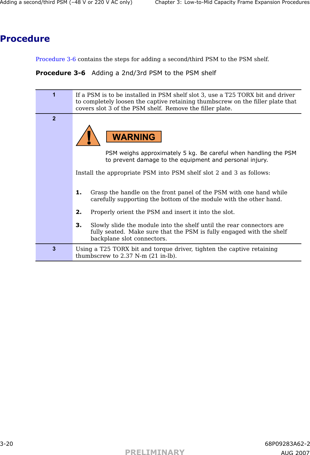 Adding a second/third PSM (–48 V or 220 V AC only) Chapter 3: Low -to -Mid Capacit y Fr ame Expansion ProceduresProcedureProcedure 3 -6 contains the steps for adding a second/third PSM to the PSM shelf .Procedure 3 -6 Adding a 2nd/3rd PSM to the PSM shelf1If a PSM is to be installed in PSM shelf slot 3, use a T25 TORX bit and driverto completely loosen the captive retaining thumbscrew on the ﬁller plate thatcovers slot 3 of the PSM shelf . Remove the ﬁller plate.2PSM weighs appro ximately 5 kg. Be careful when handling the PSMto prev ent damage to the equipment and personal injury .Install the appropriate PSM into PSM shelf slot 2 and 3 as follows:1. Grasp the handle on the front panel of the PSM with one hand whilecarefully supporting the bottom of the module with the other hand.2. Properly orient the PSM and insert it into the slot.3. Slowly slide the module into the shelf until the rear connectors arefully seated. Make sure that the PSM is fully engaged with the shelfbackplane slot connectors.3Using a T25 TORX bit and torque driver , tighten the captive retainingthumbscrew to 2.37 N-m (21 in-lb).3 -20 68P09283A62 -2PRELIMINARY A UG 2007