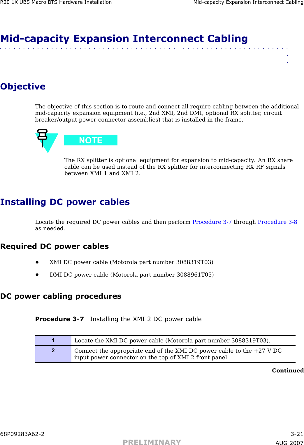 R20 1X UBS Macro B T S Hardw are Installation Mid -capacit y Expansion Interconnect CablingMid -capacity Expansion Interconnect Cabling■■■■■■■■■■■■■■■■■■■■■■■■■■■■■■■■■■■■■■■■■■■■■■■■■■■■■■■■■■■■■■■■ObjectiveThe objective of this section is to route and connect all require cabling between the additionalmid -capacity expansion equipment (i.e., 2nd XMI, 2nd DMI, optional RX splitter , circuitbreaker/output power connector assemblies) that is installed in the frame.The RX splitter is optional equipment for expansion to mid -capacity . An RX sharecable can be used instead of the RX splitter for interconnecting RX RF signalsbetween XMI 1 and XMI 2.Installing DC power cablesLocate the required DC power cables and then perform Procedure 3 -7 through Procedure 3 -8as needed.Required DC power cables•XMI DC power cable (Motorola part number 3088319T03)•DMI DC power cable (Motorola part number 3088961T05)DC power cabling proceduresProcedure 3 -7 Installing the XMI 2 DC power cable1Locate the XMI DC power cable (Motorola part number 3088319T03).2Connect the appropriate end of the XMI DC power cable to the +27 V DCinput power connector on the top of XMI 2 front panel.Continued68P09283A62 -2 3 -21PRELIMINARY A UG 2007