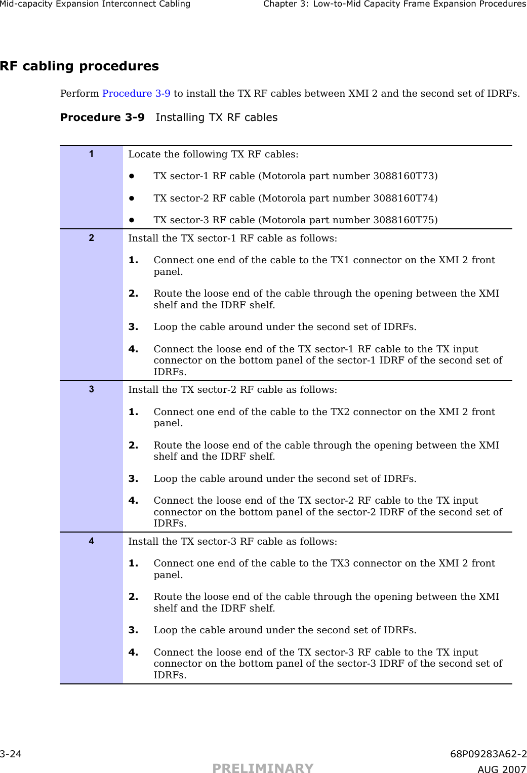 Mid -capacit y Expansion Interconnect Cabling Chapter 3: Low -to -Mid Capacit y Fr ame Expansion ProceduresRF cabling proceduresP erform Procedure 3 -9 to install the TX RF cables between XMI 2 and the second set of IDRFs.Procedure 3 -9 Installing TX RF cables1Locate the following TX RF cables:•TX sector-1 RF cable (Motorola part number 3088160T73)•TX sector-2 RF cable (Motorola part number 3088160T74)•TX sector-3 RF cable (Motorola part number 3088160T75)2Install the TX sector-1 RF cable as follows:1. Connect one end of the cable to the TX1 connector on the XMI 2 frontpanel.2. Route the loose end of the cable through the opening between the XMIshelf and the IDRF shelf .3. Loop the cable around under the second set of IDRFs.4. Connect the loose end of the TX sector-1 RF cable to the TX inputconnector on the bottom panel of the sector-1 IDRF of the second set ofIDRFs.3Install the TX sector-2 RF cable as follows:1. Connect one end of the cable to the TX2 connector on the XMI 2 frontpanel.2. Route the loose end of the cable through the opening between the XMIshelf and the IDRF shelf .3. Loop the cable around under the second set of IDRFs.4. Connect the loose end of the TX sector-2 RF cable to the TX inputconnector on the bottom panel of the sector-2 IDRF of the second set ofIDRFs.4Install the TX sector-3 RF cable as follows:1. Connect one end of the cable to the TX3 connector on the XMI 2 frontpanel.2. Route the loose end of the cable through the opening between the XMIshelf and the IDRF shelf .3. Loop the cable around under the second set of IDRFs.4. Connect the loose end of the TX sector-3 RF cable to the TX inputconnector on the bottom panel of the sector-3 IDRF of the second set ofIDRFs.3 -24 68P09283A62 -2PRELIMINARY A UG 2007