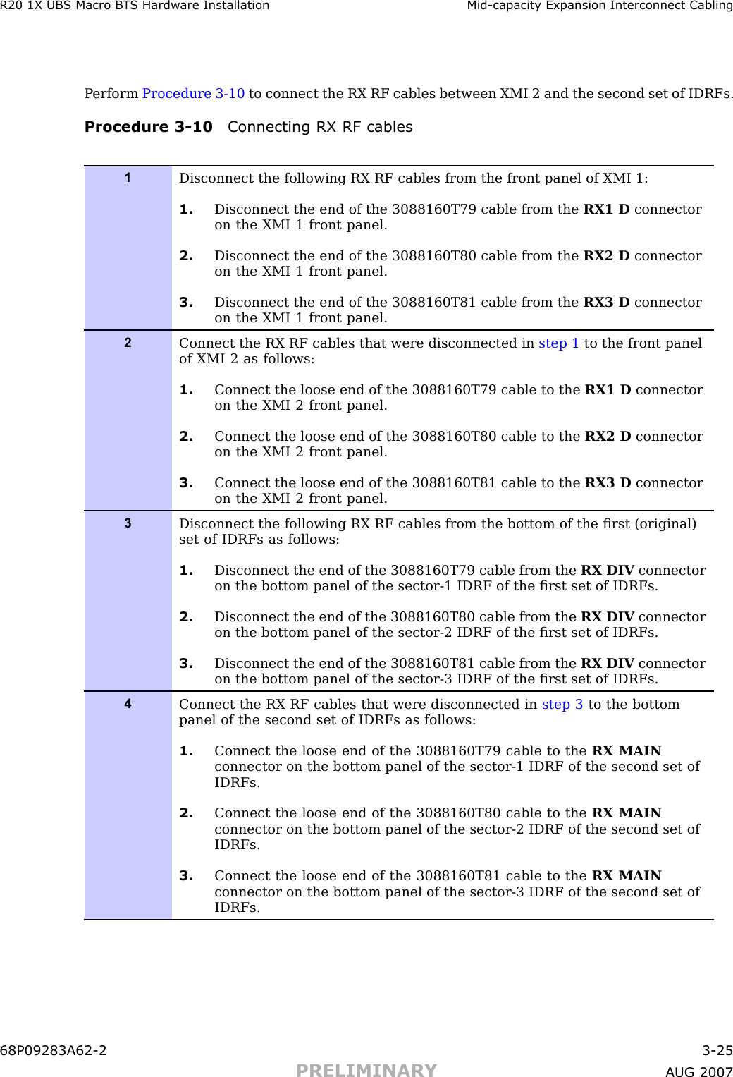 R20 1X UBS Macro B T S Hardw are Installation Mid -capacit y Expansion Interconnect CablingP erform Procedure 3 -10 to connect the RX RF cables between XMI 2 and the second set of IDRFs.Procedure 3 -10 Connecting RX RF cables1Disconnect the following RX RF cables from the front panel of XMI 1:1. Disconnect the end of the 3088160T79 cable from the RX1 D connectoron the XMI 1 front panel.2. Disconnect the end of the 3088160T80 cable from the RX2 D connectoron the XMI 1 front panel.3. Disconnect the end of the 3088160T81 cable from the RX3 D connectoron the XMI 1 front panel.2Connect the RX RF cables that were disconnected in step 1 to the front panelof XMI 2 as follows:1. Connect the loose end of the 3088160T79 cable to the RX1 D connectoron the XMI 2 front panel.2. Connect the loose end of the 3088160T80 cable to the RX2 D connectoron the XMI 2 front panel.3. Connect the loose end of the 3088160T81 cable to the RX3 D connectoron the XMI 2 front panel.3Disconnect the following RX RF cables from the bottom of the ﬁrst (original)set of IDRFs as follows:1. Disconnect the end of the 3088160T79 cable from the RX DIV connectoron the bottom panel of the sector-1 IDRF of the ﬁrst set of IDRFs.2. Disconnect the end of the 3088160T80 cable from the RX DIV connectoron the bottom panel of the sector-2 IDRF of the ﬁrst set of IDRFs.3. Disconnect the end of the 3088160T81 cable from the RX DIV connectoron the bottom panel of the sector-3 IDRF of the ﬁrst set of IDRFs.4Connect the RX RF cables that were disconnected in step 3 to the bottompanel of the second set of IDRFs as follows:1. Connect the loose end of the 3088160T79 cable to the RX MAINconnector on the bottom panel of the sector-1 IDRF of the second set ofIDRFs.2. Connect the loose end of the 3088160T80 cable to the RX MAINconnector on the bottom panel of the sector-2 IDRF of the second set ofIDRFs.3. Connect the loose end of the 3088160T81 cable to the RX MAINconnector on the bottom panel of the sector-3 IDRF of the second set ofIDRFs.68P09283A62 -2 3 -25PRELIMINARY A UG 2007