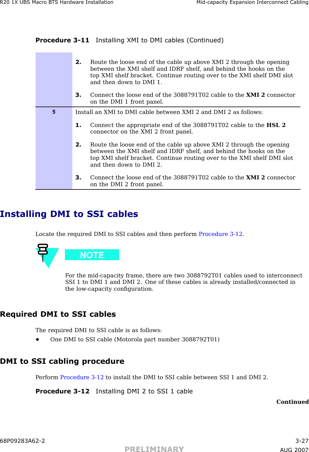 R20 1X UBS Macro B T S Hardw are Installation Mid -capacit y Expansion Interconnect CablingProcedure 3 -11 Installing XMI to DMI cables (Continued)2. Route the loose end of the cable up above XMI 2 through the openingbetween the XMI shelf and IDRF shelf , and behind the hooks on thetop XMI shelf bracket. Continue routing over to the XMI shelf DMI slotand then down to DMI 1.3. Connect the loose end of the 3088791T02 cable to the XMI 2 connectoron the DMI 1 front panel.5Install an XMI to DMI cable between XMI 2 and DMI 2 as follows:1. Connect the appropriate end of the 3088791T02 cable to the HSL 2connector on the XMI 2 front panel.2. Route the loose end of the cable up above XMI 2 through the openingbetween the XMI shelf and IDRF shelf , and behind the hooks on thetop XMI shelf bracket. Continue routing over to the XMI shelf DMI slotand then down to DMI 2.3. Connect the loose end of the 3088791T02 cable to the XMI 2 connectoron the DMI 2 front panel.Installing DMI to SSI cablesLocate the required DMI to S SI cables and then perform Procedure 3 -12 .F or the mid -capacity frame, there are two 3088792T01 cables used to interconnectS SI 1 to DMI 1 and DMI 2. One of these cables is already installed/connected inthe low -capacity conﬁguration.Required DMI to SSI cablesThe required DMI to S SI cable is as follows:•One DMI to S SI cable (Motorola part number 3088792T01)DMI to SSI cabling procedureP erform Procedure 3 -12 to install the DMI to S SI cable between S SI 1 and DMI 2.Procedure 3 -12 Installing DMI 2 to S SI 1 cableContinued68P09283A62 -2 3 -27PRELIMINARY A UG 2007