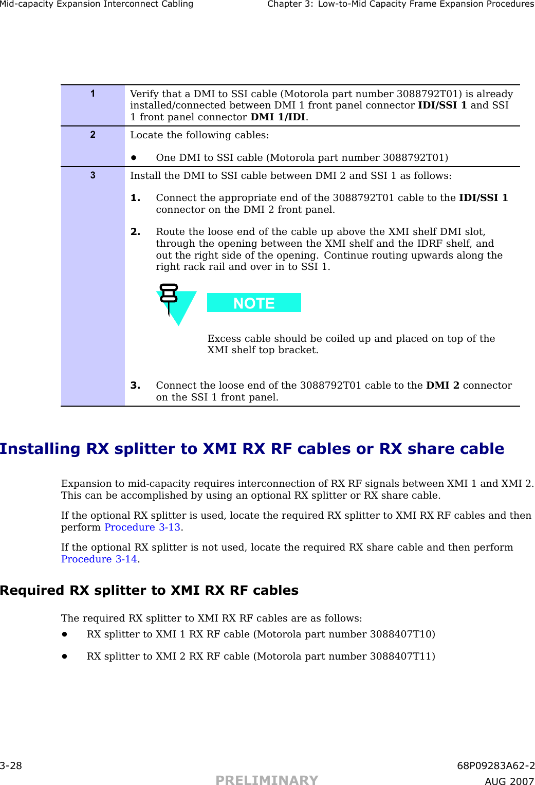 Mid -capacit y Expansion Interconnect Cabling Chapter 3: Low -to -Mid Capacit y Fr ame Expansion Procedures1V erify that a DMI to S SI cable (Motorola part number 3088792T01) is alreadyinstalled/connected between DMI 1 front panel connector IDI/S SI 1 and S SI1 front panel connector DMI 1/IDI .2Locate the following cables:•One DMI to S SI cable (Motorola part number 3088792T01)3Install the DMI to S SI cable between DMI 2 and S SI 1 as follows:1. Connect the appropriate end of the 3088792T01 cable to the IDI/S SI 1connector on the DMI 2 front panel.2. Route the loose end of the cable up above the XMI shelf DMI slot,through the opening between the XMI shelf and the IDRF shelf , andout the right side of the opening. Continue routing upwards along theright rack rail and over in to S SI 1.Excess cable should be coiled up and placed on top of theXMI shelf top bracket.3. Connect the loose end of the 3088792T01 cable to the DMI 2 connectoron the S SI 1 front panel.Installing RX splitter to XMI RX RF cables or RX share cableExpansion to mid -capacity requires interconnection of RX RF signals between XMI 1 and XMI 2.This can be accomplished by using an optional RX splitter or RX share cable.If the optional RX splitter is used, locate the required RX splitter to XMI RX RF cables and thenperform Procedure 3 -13 .If the optional RX splitter is not used, locate the required RX share cable and then performProcedure 3 -14 .Required RX splitter to XMI RX RF cablesThe required RX splitter to XMI RX RF cables are as follows:•RX splitter to XMI 1 RX RF cable (Motorola part number 3088407T10)•RX splitter to XMI 2 RX RF cable (Motorola part number 3088407T11)3 -28 68P09283A62 -2PRELIMINARY A UG 2007