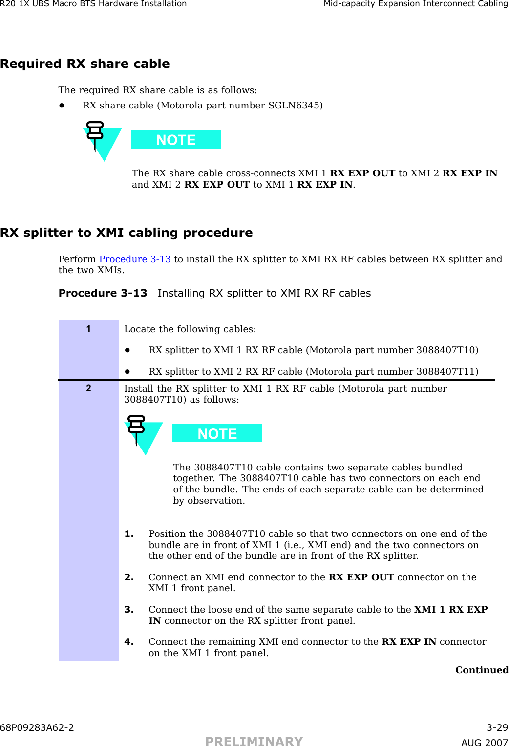 R20 1X UBS Macro B T S Hardw are Installation Mid -capacit y Expansion Interconnect CablingRequired RX share cableThe required RX share cable is as follows:•RX share cable (Motorola part number SGLN6345)The RX share cable cross -connects XMI 1 RX EXP OUT to XMI 2 RX EXP INand XMI 2 RX EXP OUT to XMI 1 RX EXP IN .RX splitter to XMI cabling procedureP erform Procedure 3 -13 to install the RX splitter to XMI RX RF cables between RX splitter andthe two XMIs.Procedure 3 -13 Installing RX splitter to XMI RX RF cables1Locate the following cables:•RX splitter to XMI 1 RX RF cable (Motorola part number 3088407T10)•RX splitter to XMI 2 RX RF cable (Motorola part number 3088407T11)2Install the RX splitter to XMI 1 RX RF cable (Motorola part number3088407T10) as follows:The 3088407T10 cable contains two separate cables bundledtogether . The 3088407T10 cable has two connectors on each endof the bundle. The ends of each separate cable can be determinedby observation.1. P osition the 3088407T10 cable so that two connectors on one end of thebundle are in front of XMI 1 (i.e., XMI end) and the two connectors onthe other end of the bundle are in front of the RX splitter .2. Connect an XMI end connector to the RX EXP OUT connector on theXMI 1 front panel.3. Connect the loose end of the same separate cable to the XMI 1 RX EXPIN connector on the RX splitter front panel.4. Connect the remaining XMI end connector to the RX EXP IN connectoron the XMI 1 front panel.Continued68P09283A62 -2 3 -29PRELIMINARY A UG 2007