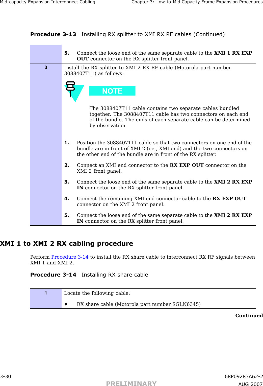 Mid -capacit y Expansion Interconnect Cabling Chapter 3: Low -to -Mid Capacit y Fr ame Expansion ProceduresProcedure 3 -13 Installing RX splitter to XMI RX RF cables (Continued)5. Connect the loose end of the same separate cable to the XMI 1 RX EXPOUT connector on the RX splitter front panel.3Install the RX splitter to XMI 2 RX RF cable (Motorola part number3088407T11) as follows:The 3088407T11 cable contains two separate cables bundledtogether . The 3088407T11 cable has two connectors on each endof the bundle. The ends of each separate cable can be determinedby observation.1. P osition the 3088407T11 cable so that two connectors on one end of thebundle are in front of XMI 2 (i.e., XMI end) and the two connectors onthe other end of the bundle are in front of the RX splitter .2. Connect an XMI end connector to the RX EXP OUT connector on theXMI 2 front panel.3. Connect the loose end of the same separate cable to the XMI 2 RX EXPIN connector on the RX splitter front panel.4. Connect the remaining XMI end connector cable to the RX EXP OUTconnector on the XMI 2 front panel.5. Connect the loose end of the same separate cable to the XMI 2 RX EXPIN connector on the RX splitter front panel.XMI 1 to XMI 2 RX cabling procedureP erform Procedure 3 -14 to install the RX share cable to interconnect RX RF signals betweenXMI 1 and XMI 2.Procedure 3 -14 Installing RX share cable1Locate the following cable:•RX share cable (Motorola part number SGLN6345)Continued3 -30 68P09283A62 -2PRELIMINARY A UG 2007