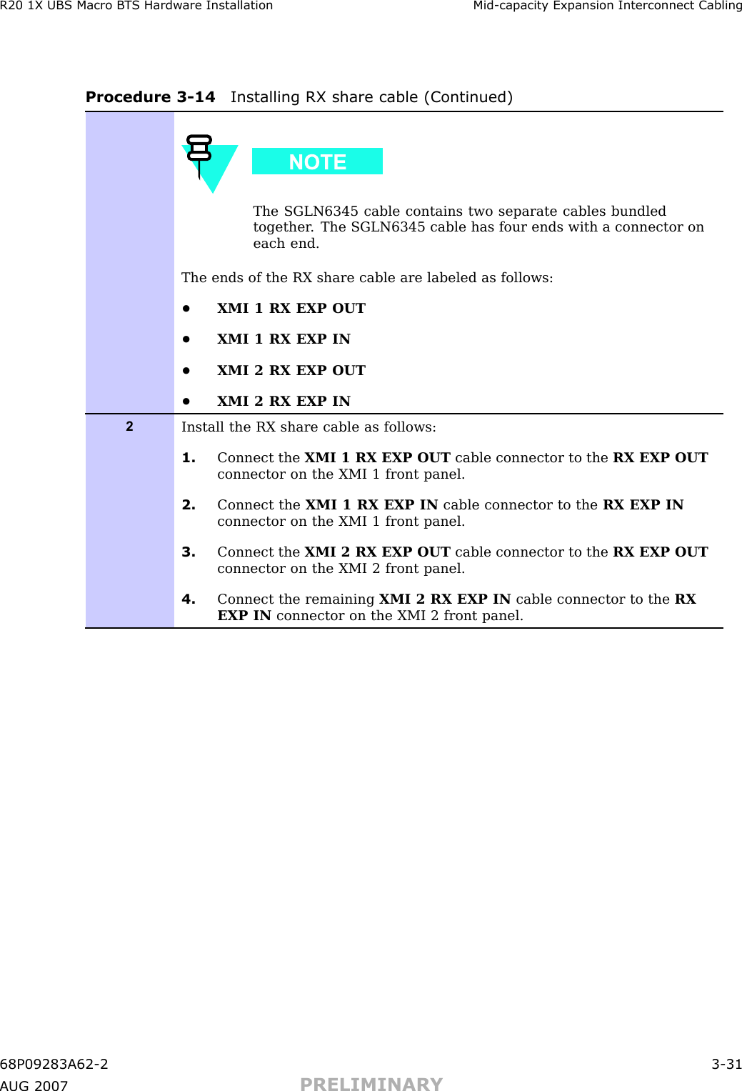 R20 1X UBS Macro B T S Hardw are Installation Mid -capacit y Expansion Interconnect CablingProcedure 3 -14 Installing RX share cable (Continued)The SGLN6345 cable contains two separate cables bundledtogether . The SGLN6345 cable has four ends with a connector oneach end.The ends of the RX share cable are labeled as follows:•XMI 1 RX EXP OUT•XMI 1 RX EXP IN•XMI 2 RX EXP OUT•XMI 2 RX EXP IN2Install the RX share cable as follows:1. Connect the XMI 1 RX EXP OUT cable connector to the RX EXP OUTconnector on the XMI 1 front panel.2. Connect the XMI 1 RX EXP IN cable connector to the RX EXP INconnector on the XMI 1 front panel.3. Connect the XMI 2 RX EXP OUT cable connector to the RX EXP OUTconnector on the XMI 2 front panel.4. Connect the remaining XMI 2 RX EXP IN cable connector to the RXEXP IN connector on the XMI 2 front panel.68P09283A62 -2 3 -31A UG 2007 PRELIMINARY