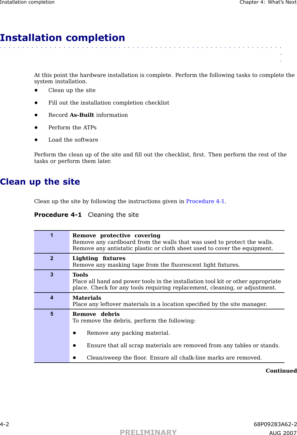 Installation completion Chapter 4: What ’ s NextInstallation completion■■■■■■■■■■■■■■■■■■■■■■■■■■■■■■■■■■■■■■■■■■■■■■■■■■■■■■■■■■■■■■■■A t this point the hardware installation is complete. P erform the following tasks to complete thesystem installation.•Clean up the site•Fill out the installation completion checklist•Record As -Built information•P erform the A TP s•Load the softwareP erform the clean up of the site and ﬁll out the checklist, ﬁrst. Then perform the rest of thetasks or perform them later .Clean up the siteClean up the site by following the instructions given in Procedure 4 -1 .Procedure 4 -1 Cleaning the site1Remove protective coveringRemove any cardboard from the walls that was used to protect the walls.Remove any antistatic plastic or cloth sheet used to cover the equipment.2Lighting ﬁxturesRemove any masking tape from the ﬂuorescent light ﬁxtures.3T oolsPlace all hand and power tools in the installation tool kit or other appropriateplace. Check for any tools requiring replacement, cleaning, or adjustment.4MaterialsPlace any leftover materials in a location speciﬁed by the site manager .5Remove debrisT o remove the debris, perform the following:•Remove any packing material.•Ensure that all scrap materials are removed from any tables or stands.•Clean/sweep the ﬂoor . Ensure all chalk -line marks are removed.Continued4 -2 68P09283A62 -2PRELIMINARY A UG 2007