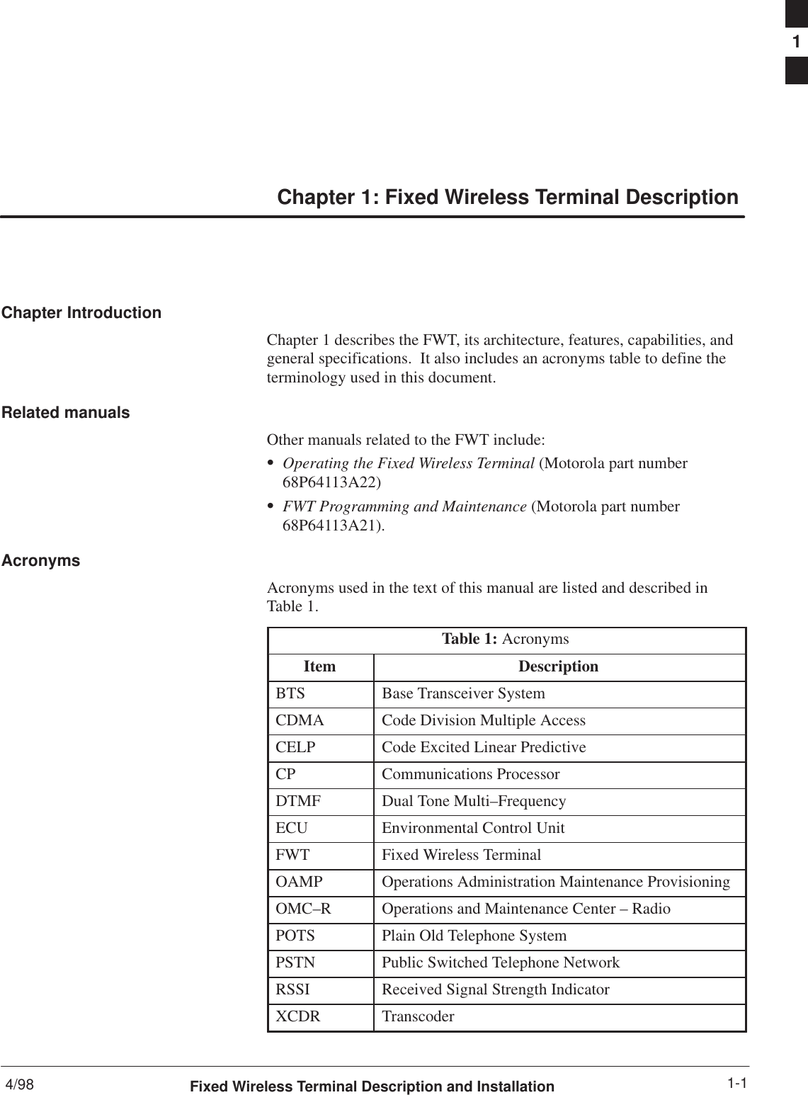 4/98 1-1Fixed Wireless Terminal Description and InstallationChapter 1: Fixed Wireless Terminal DescriptionChapter IntroductionChapter 1 describes the FWT, its architecture, features, capabilities, andgeneral specifications.  It also includes an acronyms table to define theterminology used in this document.Related manualsOther manuals related to the FWT include:SOperating the Fixed Wireless Terminal (Motorola part number68P64113A22)SFWT Programming and Maintenance (Motorola part number68P64113A21).AcronymsAcronyms used in the text of this manual are listed and described inTable 1.Table 1: AcronymsItem DescriptionBTS Base Transceiver SystemCDMA Code Division Multiple AccessCELP Code Excited Linear PredictiveCP Communications ProcessorDTMF Dual Tone Multi–FrequencyECU Environmental Control UnitFWT Fixed Wireless TerminalOAMP Operations Administration Maintenance ProvisioningOMC–R Operations and Maintenance Center – RadioPOTS Plain Old Telephone SystemPSTN Public Switched Telephone NetworkRSSI Received Signal Strength IndicatorXCDR Transcoder 1