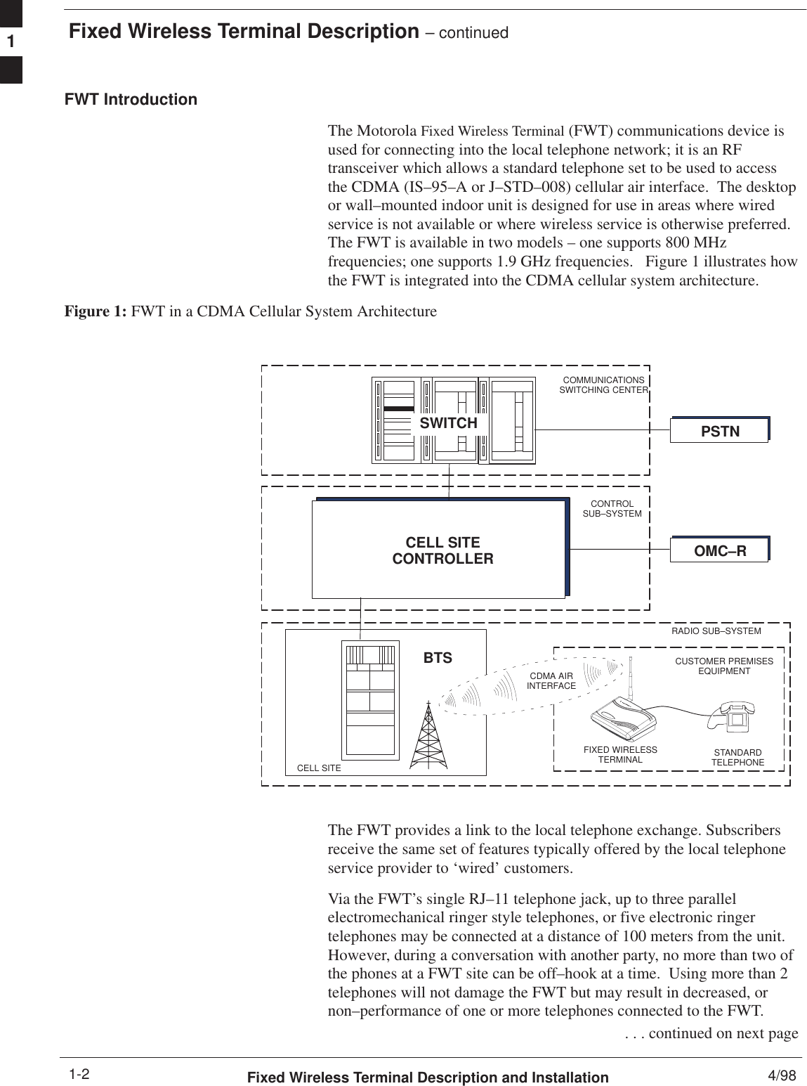 Fixed Wireless Terminal Description – continuedFixed Wireless Terminal Description and Installation 4/981-2FWT IntroductionThe Motorola Fixed Wireless Terminal (FWT) communications device isused for connecting into the local telephone network; it is an RFtransceiver which allows a standard telephone set to be used to accessthe CDMA (IS–95–A or J–STD–008) cellular air interface.  The desktopor wall–mounted indoor unit is designed for use in areas where wiredservice is not available or where wireless service is otherwise preferred.The FWT is available in two models – one supports 800 MHzfrequencies; one supports 1.9 GHz frequencies.   Figure 1 illustrates howthe FWT is integrated into the CDMA cellular system architecture.Figure 1: FWT in a CDMA Cellular System ArchitectureCELL SITEOMC–RBTSRADIO SUB–SYSTEMSWITCHFIXED WIRELESSTERMINAL STANDARDTELEPHONECUSTOMER PREMISESEQUIPMENTCDMA AIRINTERFACECELL SITECONTROLLERCONTROLSUB–SYSTEMCOMMUNICATIONSSWITCHING CENTERPSTNThe FWT provides a link to the local telephone exchange. Subscribersreceive the same set of features typically offered by the local telephoneservice provider to ‘wired’ customers.Via the FWT’s single RJ–11 telephone jack, up to three parallelelectromechanical ringer style telephones, or five electronic ringertelephones may be connected at a distance of 100 meters from the unit.However, during a conversation with another party, no more than two ofthe phones at a FWT site can be off–hook at a time.  Using more than 2telephones will not damage the FWT but may result in decreased, ornon–performance of one or more telephones connected to the FWT. . . . continued on next page1