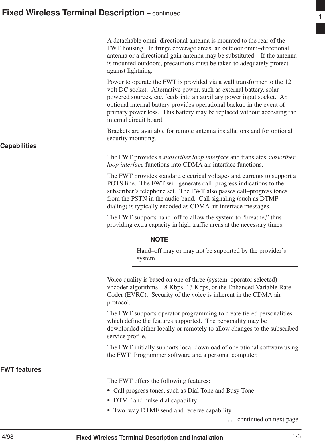 Fixed Wireless Terminal Description – continued4/98 1-3Fixed Wireless Terminal Description and InstallationA detachable omni–directional antenna is mounted to the rear of theFWT housing.  In fringe coverage areas, an outdoor omni–directionalantenna or a directional gain antenna may be substituted.   If the antennais mounted outdoors, precautions must be taken to adequately protectagainst lightning.Power to operate the FWT is provided via a wall transformer to the 12volt DC socket.  Alternative power, such as external battery, solarpowered sources, etc. feeds into an auxiliary power input socket.  Anoptional internal battery provides operational backup in the event ofprimary power loss.  This battery may be replaced without accessing theinternal circuit board.Brackets are available for remote antenna installations and for optionalsecurity mounting.CapabilitiesThe FWT provides a subscriber loop interface and translates subscriberloop interface functions into CDMA air interface functions.The FWT provides standard electrical voltages and currents to support aPOTS line.  The FWT will generate call–progress indications to thesubscriber’s telephone set.  The FWT also passes call–progress tonesfrom the PSTN in the audio band.  Call signaling (such as DTMFdialing) is typically encoded as CDMA air interface messages.The FWT supports hand–off to allow the system to “breathe,” thusproviding extra capacity in high traffic areas at the necessary times.Hand–off may or may not be supported by the provider’ssystem.NOTEVoice quality is based on one of three (system–operator selected)vocoder algorithms – 8 Kbps, 13 Kbps, or the Enhanced Variable RateCoder (EVRC).  Security of the voice is inherent in the CDMA airprotocol.The FWT supports operator programming to create tiered personalitieswhich define the features supported.  The personality may bedownloaded either locally or remotely to allow changes to the subscribedservice profile.The FWT initially supports local download of operational software usingthe FWT  Programmer software and a personal computer.FWT featuresThe FWT offers the following features:SCall progress tones, such as Dial Tone and Busy ToneSDTMF and pulse dial capabilitySTwo–way DTMF send and receive capability . . . continued on next page1