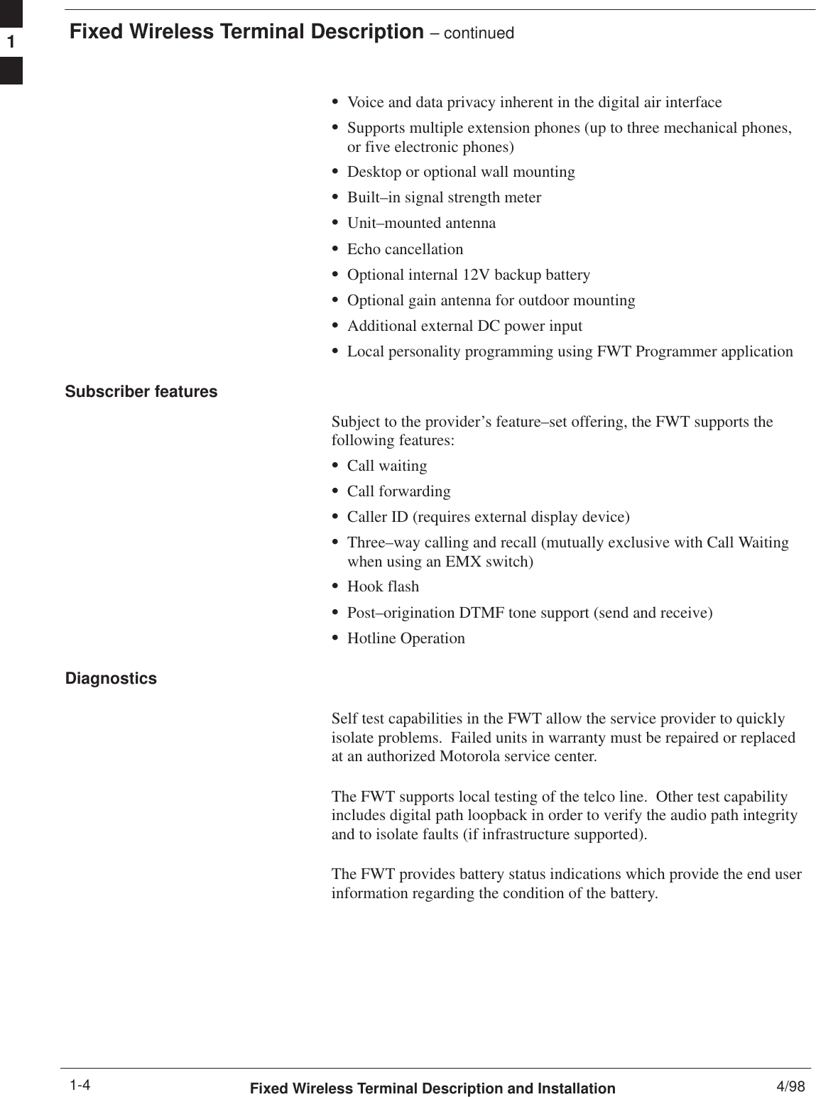 Fixed Wireless Terminal Description – continuedFixed Wireless Terminal Description and Installation 4/981-4SVoice and data privacy inherent in the digital air interfaceSSupports multiple extension phones (up to three mechanical phones,or five electronic phones)SDesktop or optional wall mountingSBuilt–in signal strength meterSUnit–mounted antennaSEcho cancellationSOptional internal 12V backup batterySOptional gain antenna for outdoor mountingSAdditional external DC power inputSLocal personality programming using FWT Programmer applicationSubscriber featuresSubject to the provider’s feature–set offering, the FWT supports thefollowing features:SCall waitingSCall forwardingSCaller ID (requires external display device)SThree–way calling and recall (mutually exclusive with Call Waitingwhen using an EMX switch)SHook flashSPost–origination DTMF tone support (send and receive)SHotline OperationDiagnosticsSelf test capabilities in the FWT allow the service provider to quicklyisolate problems.  Failed units in warranty must be repaired or replacedat an authorized Motorola service center.The FWT supports local testing of the telco line.  Other test capabilityincludes digital path loopback in order to verify the audio path integrityand to isolate faults (if infrastructure supported).The FWT provides battery status indications which provide the end userinformation regarding the condition of the battery.1