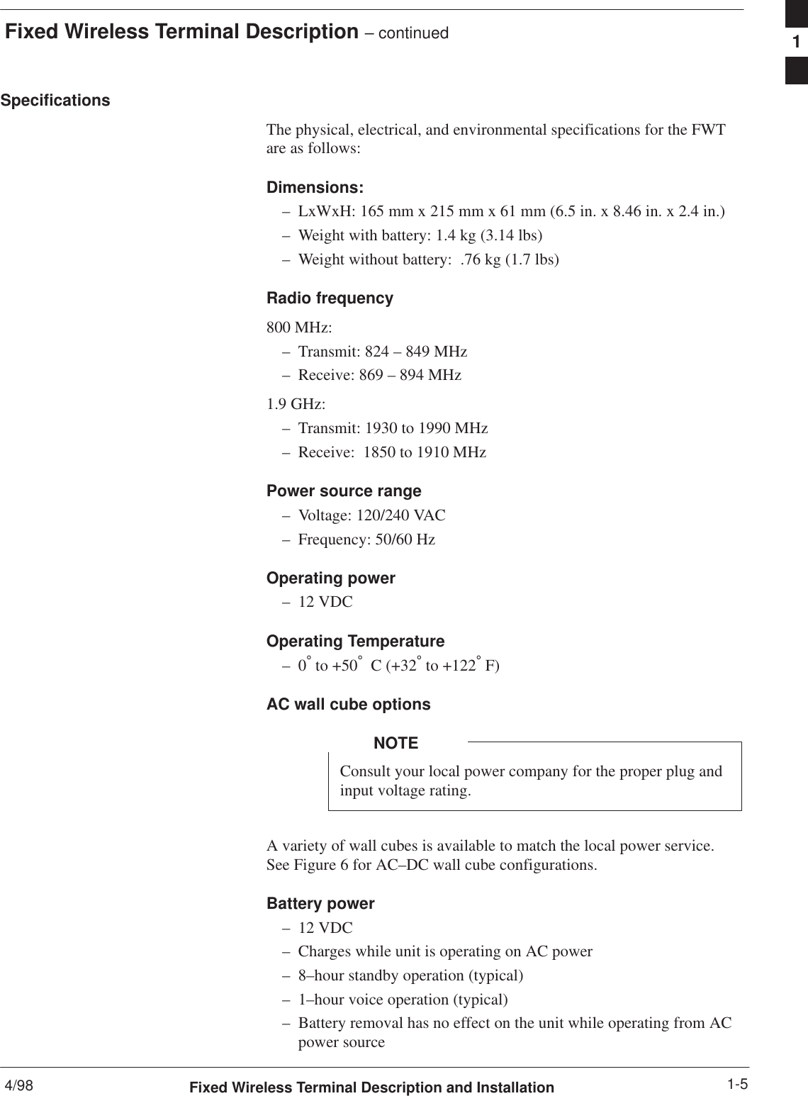 Fixed Wireless Terminal Description – continued4/98 1-5Fixed Wireless Terminal Description and InstallationSpecificationsThe physical, electrical, and environmental specifications for the FWTare as follows:Dimensions:– LxWxH: 165 mm x 215 mm x 61 mm (6.5 in. x 8.46 in. x 2.4 in.)– Weight with battery: 1.4 kg (3.14 lbs)– Weight without battery:  .76 kg (1.7 lbs)Radio frequency800 MHz:– Transmit: 824 – 849 MHz– Receive: 869 – 894 MHz1.9 GHz:– Transmit: 1930 to 1990 MHz– Receive:  1850 to 1910 MHzPower source range– Voltage: 120/240 VAC– Frequency: 50/60 HzOperating power– 12 VDCOperating Temperature–0° to +50°  C (+32° to +122° F)AC wall cube optionsConsult your local power company for the proper plug andinput voltage rating.NOTEA variety of wall cubes is available to match the local power service.See Figure 6 for AC–DC wall cube configurations.Battery power– 12 VDC– Charges while unit is operating on AC power– 8–hour standby operation (typical)– 1–hour voice operation (typical)– Battery removal has no effect on the unit while operating from ACpower source1