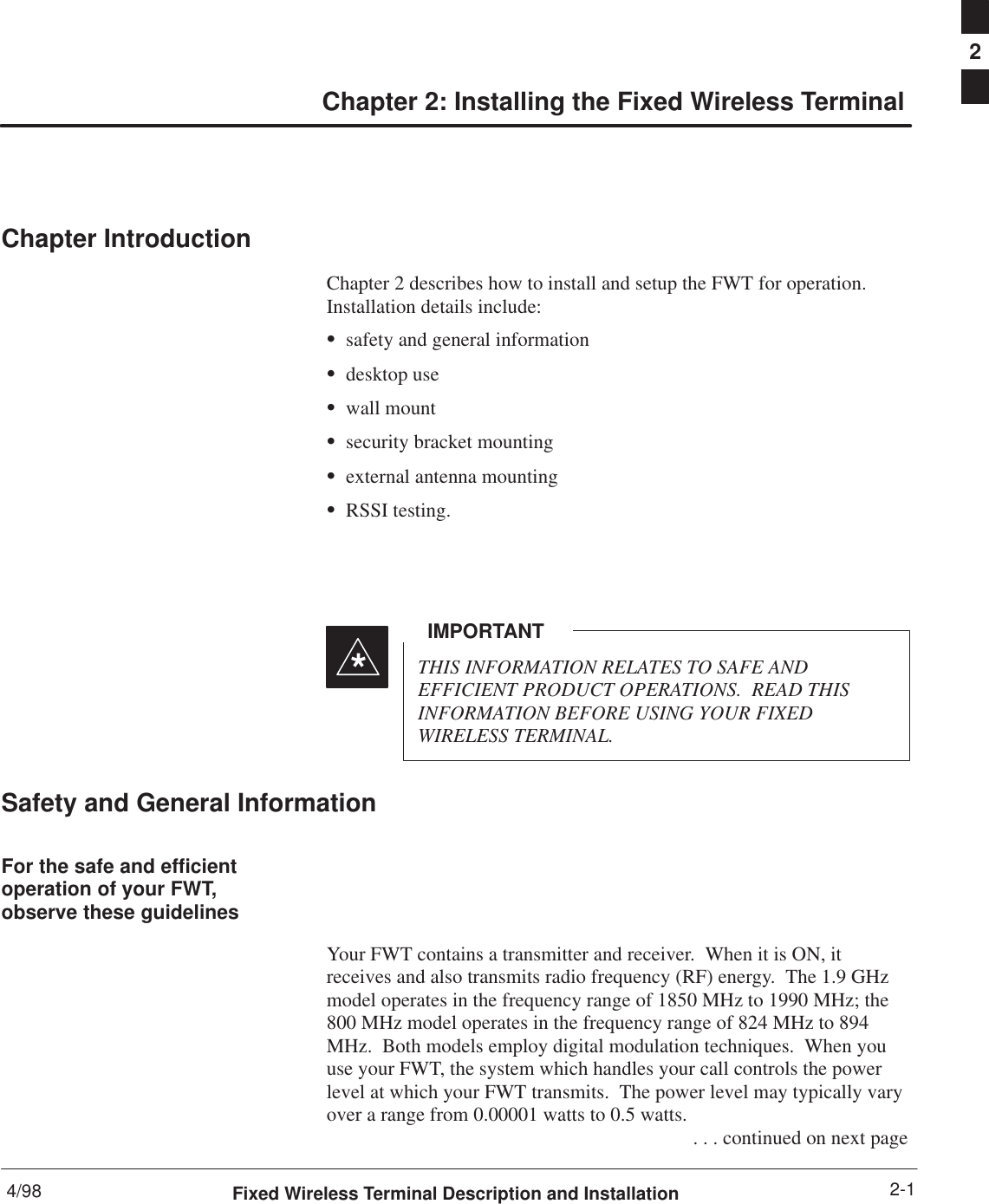 4/98 2-1Fixed Wireless Terminal Description and InstallationChapter 2: Installing the Fixed Wireless TerminalChapter IntroductionChapter 2 describes how to install and setup the FWT for operation.Installation details include:Ssafety and general informationSdesktop useSwall mountSsecurity bracket mountingSexternal antenna mountingSRSSI testing.THIS INFORMATION RELATES TO SAFE ANDEFFICIENT PRODUCT OPERATIONS.  READ THISINFORMATION BEFORE USING YOUR FIXEDWIRELESS TERMINAL.IMPORTANT*Safety and General InformationFor the safe and efficientoperation of your FWT,observe these guidelinesYour FWT contains a transmitter and receiver.  When it is ON, itreceives and also transmits radio frequency (RF) energy.  The 1.9 GHzmodel operates in the frequency range of 1850 MHz to 1990 MHz; the800 MHz model operates in the frequency range of 824 MHz to 894MHz.  Both models employ digital modulation techniques.  When youuse your FWT, the system which handles your call controls the powerlevel at which your FWT transmits.  The power level may typically varyover a range from 0.00001 watts to 0.5 watts. . . . continued on next page2