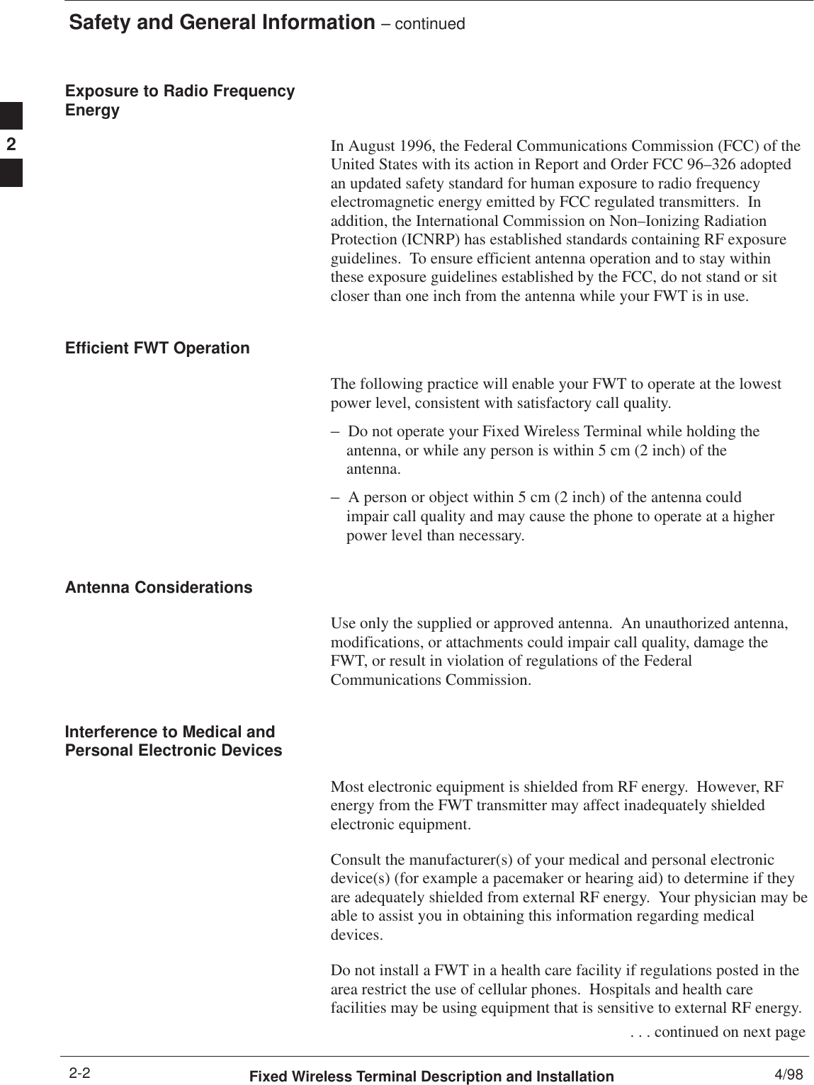 Safety and General Information – continuedFixed Wireless Terminal Description and Installation 4/982-2Exposure to Radio FrequencyEnergyIn August 1996, the Federal Communications Commission (FCC) of theUnited States with its action in Report and Order FCC 96–326 adoptedan updated safety standard for human exposure to radio frequencyelectromagnetic energy emitted by FCC regulated transmitters.  Inaddition, the International Commission on Non–Ionizing RadiationProtection (ICNRP) has established standards containing RF exposureguidelines.  To ensure efficient antenna operation and to stay withinthese exposure guidelines established by the FCC, do not stand or sitcloser than one inch from the antenna while your FWT is in use.Efficient FWT OperationThe following practice will enable your FWT to operate at the lowestpower level, consistent with satisfactory call quality.–Do not operate your Fixed Wireless Terminal while holding theantenna, or while any person is within 5 cm (2 inch) of theantenna.–A person or object within 5 cm (2 inch) of the antenna could impair call quality and may cause the phone to operate at a higher power level than necessary.Antenna ConsiderationsUse only the supplied or approved antenna.  An unauthorized antenna,modifications, or attachments could impair call quality, damage theFWT, or result in violation of regulations of the FederalCommunications Commission.Interference to Medical andPersonal Electronic DevicesMost electronic equipment is shielded from RF energy.  However, RFenergy from the FWT transmitter may affect inadequately shieldedelectronic equipment.Consult the manufacturer(s) of your medical and personal electronicdevice(s) (for example a pacemaker or hearing aid) to determine if theyare adequately shielded from external RF energy.  Your physician may beable to assist you in obtaining this information regarding medicaldevices.Do not install a FWT in a health care facility if regulations posted in thearea restrict the use of cellular phones.  Hospitals and health carefacilities may be using equipment that is sensitive to external RF energy. . . . continued on next page2