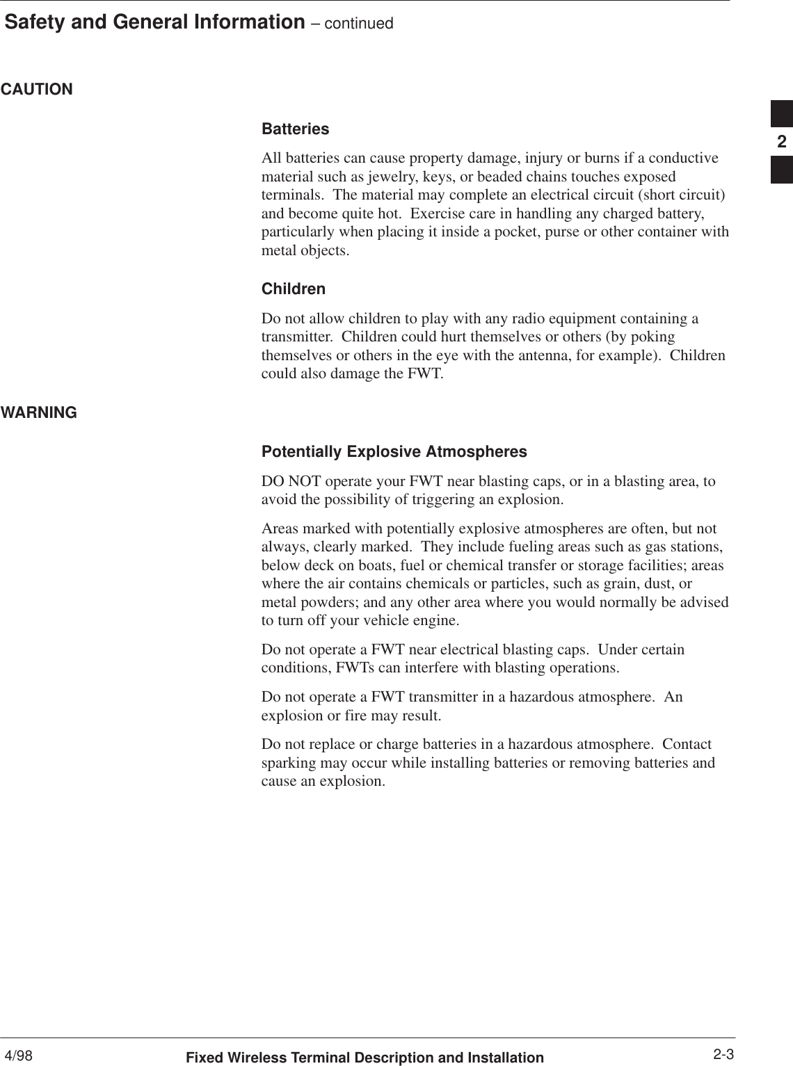 Safety and General Information – continued4/98 2-3Fixed Wireless Terminal Description and InstallationCAUTIONBatteriesAll batteries can cause property damage, injury or burns if a conductivematerial such as jewelry, keys, or beaded chains touches exposedterminals.  The material may complete an electrical circuit (short circuit)and become quite hot.  Exercise care in handling any charged battery,particularly when placing it inside a pocket, purse or other container withmetal objects.ChildrenDo not allow children to play with any radio equipment containing atransmitter.  Children could hurt themselves or others (by pokingthemselves or others in the eye with the antenna, for example).  Childrencould also damage the FWT.WARNINGPotentially Explosive AtmospheresDO NOT operate your FWT near blasting caps, or in a blasting area, toavoid the possibility of triggering an explosion.Areas marked with potentially explosive atmospheres are often, but notalways, clearly marked.  They include fueling areas such as gas stations,below deck on boats, fuel or chemical transfer or storage facilities; areaswhere the air contains chemicals or particles, such as grain, dust, ormetal powders; and any other area where you would normally be advisedto turn off your vehicle engine.Do not operate a FWT near electrical blasting caps.  Under certainconditions, FWTs can interfere with blasting operations.Do not operate a FWT transmitter in a hazardous atmosphere.  Anexplosion or fire may result.Do not replace or charge batteries in a hazardous atmosphere.  Contactsparking may occur while installing batteries or removing batteries andcause an explosion.2