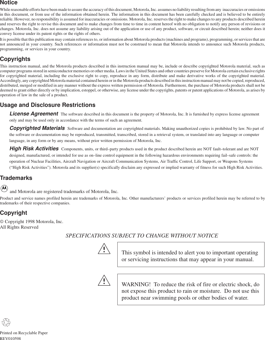 NoticeWhile reasonable efforts have been made to assure the accuracy of this document, Motorola, Inc. assumes no liability resulting from any  inaccuracies or omissionsin this document, or from use of the information obtained herein. The information in this document has been carefully checked and is believed to be entirelyreliable. However, no responsibility is assumed for inaccuracies or omissions. Motorola, Inc. reserves the right to make changes to any products described hereinand reserves the right to revise this document and to make changes from time to time in content hereof with no obligation to notify any person of revisions orchanges. Motorola, Inc. does not assume any liability arising out of the application or use of any product, software, or circuit described herein; neither does itconvey license under its patent rights or the rights of others.It is possible that this publication may contain references to, or information about Motorola products (machines and programs), programming, or services that arenot announced in your country. Such references or information must not be construed to mean that Motorola intends to announce such Motorola products,programming, or services in your country.CopyrightsThis instruction manual, and the Motorola products described in this instruction manual may be, include or describe copyrighted Motorola material, such ascomputer programs stored in semiconductor memories or other media. Laws in the United States and other countries preserve for Motorola certain exclusive rightsfor copyrighted material, including the exclusive right to copy, reproduce in any form, distribute and make derivative works of the copyrighted material.Accordingly, any copyrighted Motorola material contained herein or in the Motorola products described in this instruction manual may not be copied, reproduced,distributed, merged or modified in any manner without the express written permission of Motorola. Furthermore, the purchase of Motorola products shall not bedeemed to grant either directly or by implication, estoppel, or otherwise, any license under the copyrights, patents or patent applications of Motorola, as arises byoperation of law in the sale of a product.Usage and Disclosure RestrictionsLicense Agreement  The software described in this document is the property of Motorola, Inc. It is furnished by express license agreementonly and may be used only in accordance with the terms of such an agreement.Copyrighted Materials  Software and documentation are copyrighted materials. Making unauthorized copies is prohibited by law. No part ofthe software or documentation may be reproduced, transmitted, transcribed, stored in a retrieval system, or translated into any language or computerlanguage, in any form or by any means, without prior written permission of Motorola, Inc.High Risk Activities  Components, units, or third–party products used in the product described herein are NOT fault–tolerant and are NOTdesigned, manufactured, or intended for use as on–line control equipment in the following hazardous environments requiring fail–safe controls: theoperation of Nuclear Facilities, Aircraft Navigation or Aircraft Communication Systems, Air Traffic Control, Life Support, or Weapons Systems(“High Risk Activities”). Motorola and its supplier(s) specifically disclaim any expressed or implied warranty of fitness for such High Risk Activities.Trademarks and Motorola are registered trademarks of Motorola, Inc.Product and service names profiled herein are trademarks of Motorola, Inc. Other manufacturers’ products or services profiled herein may be referred to bytrademarks of their respective companies.Copyright Copyright 1998 Motorola, Inc.  All Rights ReservedSPECIFICATIONS SUBJECT TO CHANGE WITHOUT NOTICEThis symbol is intended to alert you to important operatingor servicing instructions that may appear in your manual.WARNING!  To reduce the risk of fire or electric shock, donot expose this product to rain or moisture.  Do not use thisproduct near swimming pools or other bodies of water.Printed on Recyclable PaperREV010598