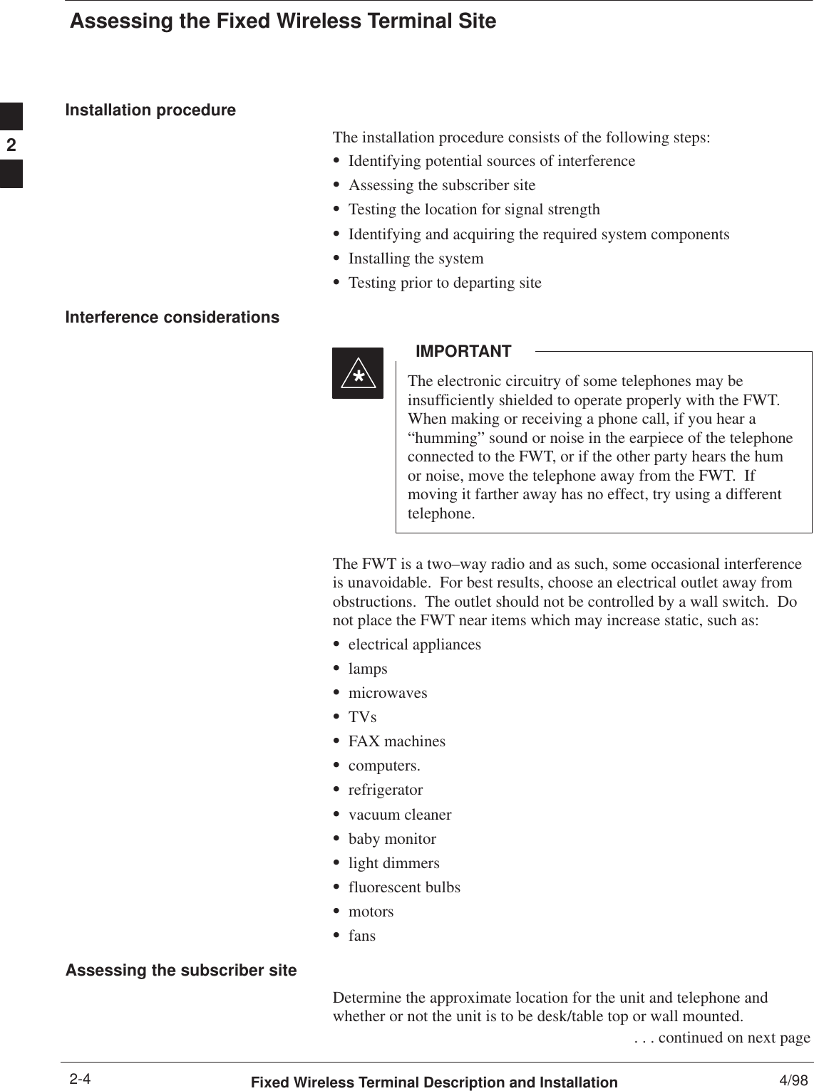 Assessing the Fixed Wireless Terminal SiteFixed Wireless Terminal Description and Installation 4/982-4Installation procedureThe installation procedure consists of the following steps:SIdentifying potential sources of interferenceSAssessing the subscriber siteSTesting the location for signal strengthSIdentifying and acquiring the required system componentsSInstalling the systemSTesting prior to departing siteInterference considerationsThe electronic circuitry of some telephones may beinsufficiently shielded to operate properly with the FWT.When making or receiving a phone call, if you hear a“humming” sound or noise in the earpiece of the telephoneconnected to the FWT, or if the other party hears the humor noise, move the telephone away from the FWT.  Ifmoving it farther away has no effect, try using a differenttelephone.IMPORTANT*The FWT is a two–way radio and as such, some occasional interferenceis unavoidable.  For best results, choose an electrical outlet away fromobstructions.  The outlet should not be controlled by a wall switch.  Donot place the FWT near items which may increase static, such as:Selectrical appliancesSlampsSmicrowavesSTVsSFAX machinesScomputers.SrefrigeratorSvacuum cleanerSbaby monitorSlight dimmersSfluorescent bulbsSmotorsSfansAssessing the subscriber siteDetermine the approximate location for the unit and telephone andwhether or not the unit is to be desk/table top or wall mounted. . . . continued on next page2