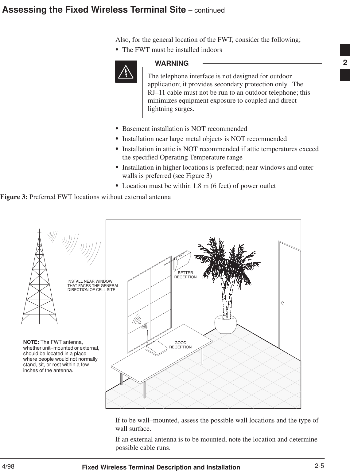 Assessing the Fixed Wireless Terminal Site – continued4/98 2-5Fixed Wireless Terminal Description and InstallationAlso, for the general location of the FWT, consider the following;SThe FWT must be installed indoorsThe telephone interface is not designed for outdoorapplication; it provides secondary protection only.  TheRJ–11 cable must not be run to an outdoor telephone; thisminimizes equipment exposure to coupled and directlightning surges.WARNINGSBasement installation is NOT recommendedSInstallation near large metal objects is NOT recommendedSInstallation in attic is NOT recommended if attic temperatures exceedthe specified Operating Temperature rangeSInstallation in higher locations is preferred; near windows and outerwalls is preferred (see Figure 3)SLocation must be within 1.8 m (6 feet) of power outletFigure 3: Preferred FWT locations without external antennaGOODRECEPTIONBETTERRECEPTIONINSTALL NEAR WINDOWTHAT FACES THE GENERALDIRECTION OF CELL SITENOTE: The FWT antenna,whether unit–mounted or external,should be located in a placewhere people would not normallystand, sit, or rest within a fewinches of the antenna.If to be wall–mounted, assess the possible wall locations and the type ofwall surface.If an external antenna is to be mounted, note the location and determinepossible cable runs.2