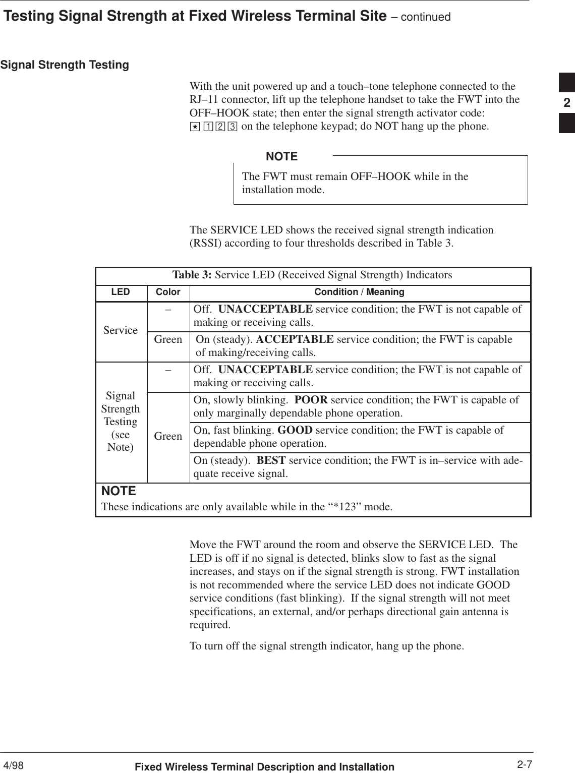 Testing Signal Strength at Fixed Wireless Terminal Site – continued4/98 2-7Fixed Wireless Terminal Description and InstallationSignal Strength TestingWith the unit powered up and a touch–tone telephone connected to theRJ–11 connector, lift up the telephone handset to take the FWT into theOFF–HOOK state; then enter the signal strength activator code: on the telephone keypad; do NOT hang up the phone.The FWT must remain OFF–HOOK while in theinstallation mode.NOTEThe SERVICE LED shows the received signal strength indication(RSSI) according to four thresholds described in Table 3.Table 3: Service LED (Received Signal Strength) IndicatorsLED Color Condition / MeaningService–Off.  UNACCEPTABLE service condition; the FWT is not capable ofmaking or receiving calls.ServiceGreen On (steady). ACCEPTABLE service condition; the FWT is capableof making/receiving calls.Si l–Off.  UNACCEPTABLE service condition; the FWT is not capable ofmaking or receiving calls.SignalStrengthTestingOn, slowly blinking.  POOR service condition; the FWT is capable ofonly marginally dependable phone operation.Testing(seeNote)Green On, fast blinking. GOOD service condition; the FWT is capable ofdependable phone operation.)On (steady).  BEST service condition; the FWT is in–service with ade-quate receive signal.NOTEThese indications are only available while in the “*123” mode.Move the FWT around the room and observe the SERVICE LED.  TheLED is off if no signal is detected, blinks slow to fast as the signalincreases, and stays on if the signal strength is strong. FWT installationis not recommended where the service LED does not indicate GOODservice conditions (fast blinking).  If the signal strength will not meetspecifications, an external, and/or perhaps directional gain antenna isrequired.To turn off the signal strength indicator, hang up the phone.2