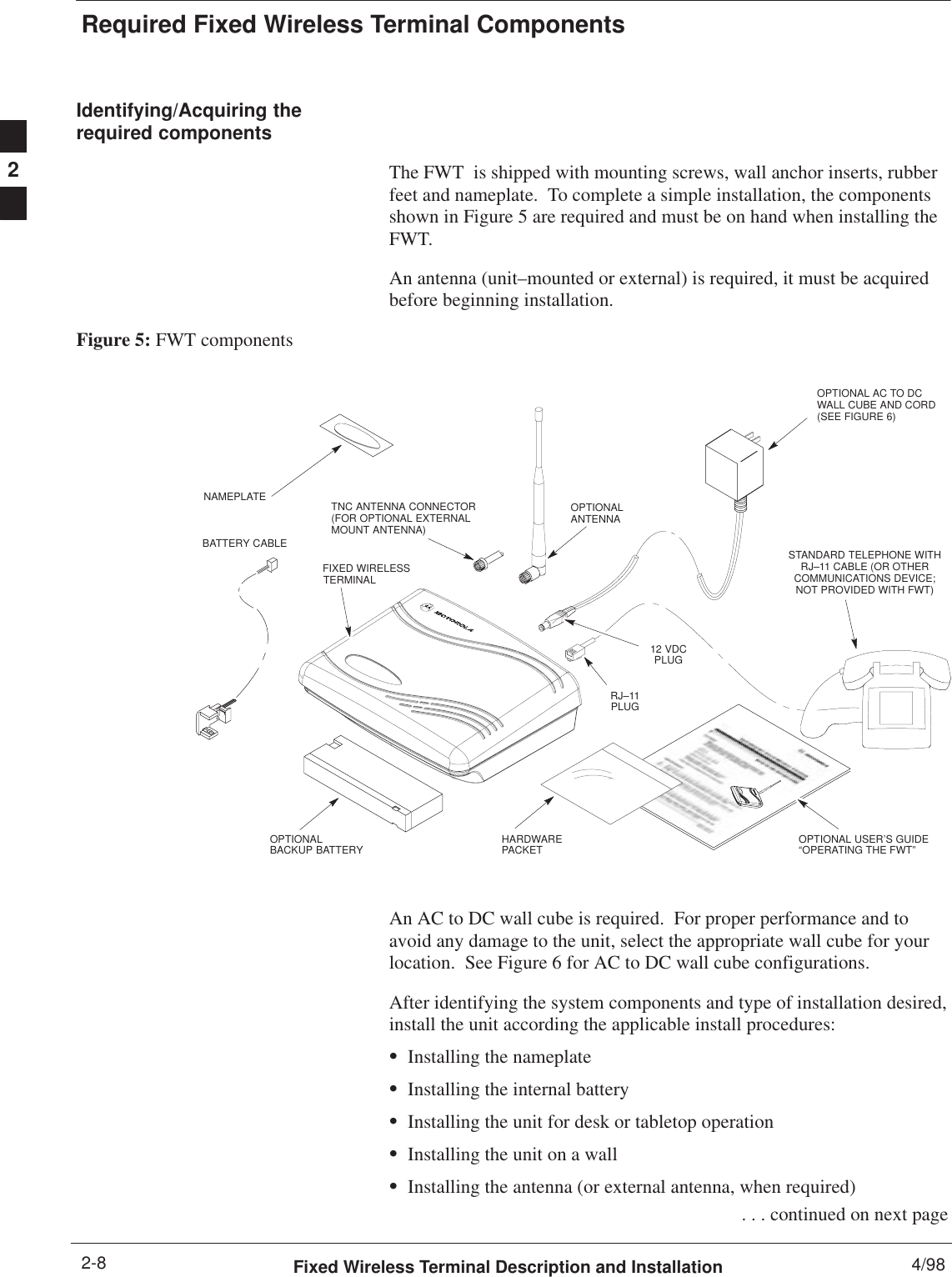 Required Fixed Wireless Terminal ComponentsFixed Wireless Terminal Description and Installation 4/982-8Identifying/Acquiring therequired componentsThe FWT  is shipped with mounting screws, wall anchor inserts, rubberfeet and nameplate.  To complete a simple installation, the componentsshown in Figure 5 are required and must be on hand when installing theFWT.An antenna (unit–mounted or external) is required, it must be acquiredbefore beginning installation.Figure 5: FWT componentsSTANDARD TELEPHONE WITHRJ–11 CABLE (OR OTHERCOMMUNICATIONS DEVICE;NOT PROVIDED WITH FWT)FIXED WIRELESSTERMINALOPTIONALANTENNAOPTIONAL AC TO DCWALL CUBE AND CORD(SEE FIGURE 6)TNC ANTENNA CONNECTOR (FOR OPTIONAL EXTERNALMOUNT ANTENNA)OPTIONALBACKUP BATTERY12 VDCPLUGOPTIONAL USER’S GUIDE“OPERATING THE FWT”HARDWAREPACKETRJ–11PLUGBATTERY CABLENAMEPLATEAn AC to DC wall cube is required.  For proper performance and toavoid any damage to the unit, select the appropriate wall cube for yourlocation.  See Figure 6 for AC to DC wall cube configurations.After identifying the system components and type of installation desired,install the unit according the applicable install procedures:SInstalling the nameplateSInstalling the internal batterySInstalling the unit for desk or tabletop operationSInstalling the unit on a wallSInstalling the antenna (or external antenna, when required) . . . continued on next page2