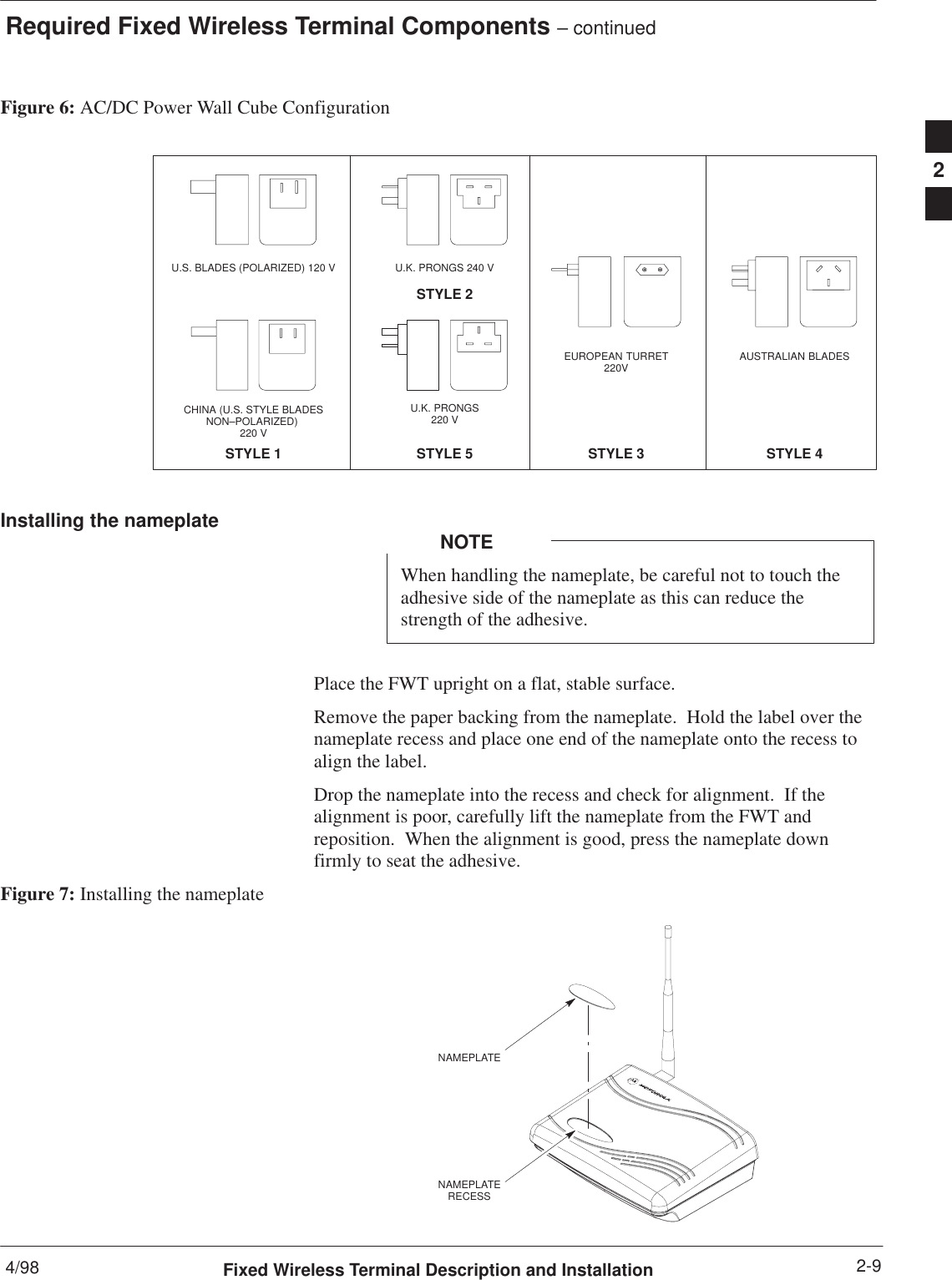 Required Fixed Wireless Terminal Components – continued4/98 2-9Fixed Wireless Terminal Description and InstallationFigure 6: AC/DC Power Wall Cube ConfigurationSTYLE 1U.S. BLADES (POLARIZED) 120 V U.K. PRONGS 240 VSTYLE 2EUROPEAN TURRET220VSTYLE 3AUSTRALIAN BLADESSTYLE 4CHINA (U.S. STYLE BLADESNON–POLARIZED) 220 VU.K. PRONGS220 VSTYLE 5Installing the nameplateWhen handling the nameplate, be careful not to touch theadhesive side of the nameplate as this can reduce thestrength of the adhesive.NOTEPlace the FWT upright on a flat, stable surface.Remove the paper backing from the nameplate.  Hold the label over thenameplate recess and place one end of the nameplate onto the recess toalign the label.Drop the nameplate into the recess and check for alignment.  If thealignment is poor, carefully lift the nameplate from the FWT andreposition.  When the alignment is good, press the nameplate downfirmly to seat the adhesive.Figure 7: Installing the nameplateNAMEPLATENAMEPLATERECESS2