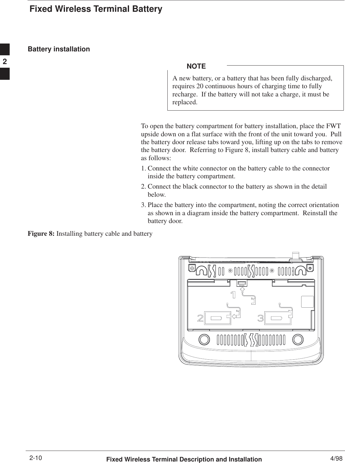 Fixed Wireless Terminal BatteryFixed Wireless Terminal Description and Installation 4/982-10Battery installationA new battery, or a battery that has been fully discharged,requires 20 continuous hours of charging time to fullyrecharge.  If the battery will not take a charge, it must bereplaced.NOTETo open the battery compartment for battery installation, place the FWTupside down on a flat surface with the front of the unit toward you.  Pullthe battery door release tabs toward you, lifting up on the tabs to removethe battery door.  Referring to Figure 8, install battery cable and batteryas follows:1. Connect the white connector on the battery cable to the connectorinside the battery compartment.2. Connect the black connector to the battery as shown in the detailbelow.3. Place the battery into the compartment, noting the correct orientationas shown in a diagram inside the battery compartment.  Reinstall thebattery door.Figure 8: Installing battery cable and battery2