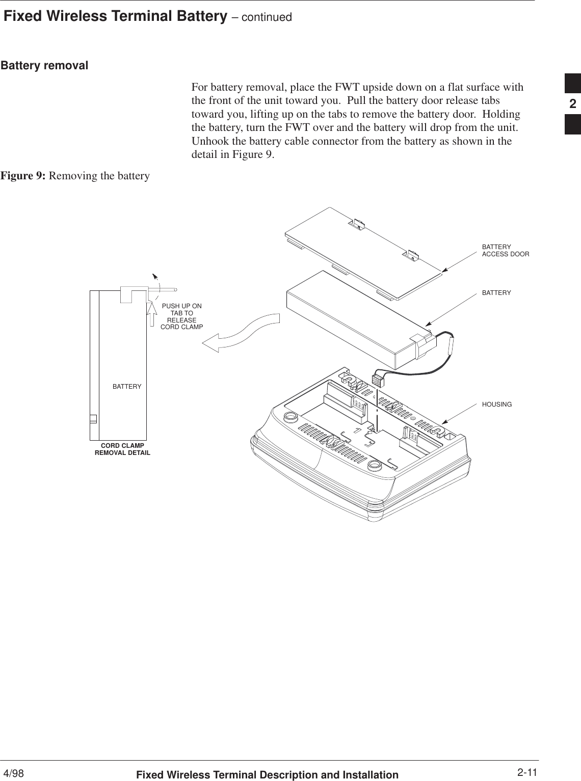 Fixed Wireless Terminal Battery – continued4/98 2-11Fixed Wireless Terminal Description and InstallationBattery removalFor battery removal, place the FWT upside down on a flat surface withthe front of the unit toward you.  Pull the battery door release tabstoward you, lifting up on the tabs to remove the battery door.  Holdingthe battery, turn the FWT over and the battery will drop from the unit.Unhook the battery cable connector from the battery as shown in thedetail in Figure 9.Figure 9: Removing the batteryHOUSINGPUSH UP ONTAB TORELEASECORD CLAMPCORD CLAMPREMOVAL DETAILBATTERYBATTERYACCESS DOORBATTERY2