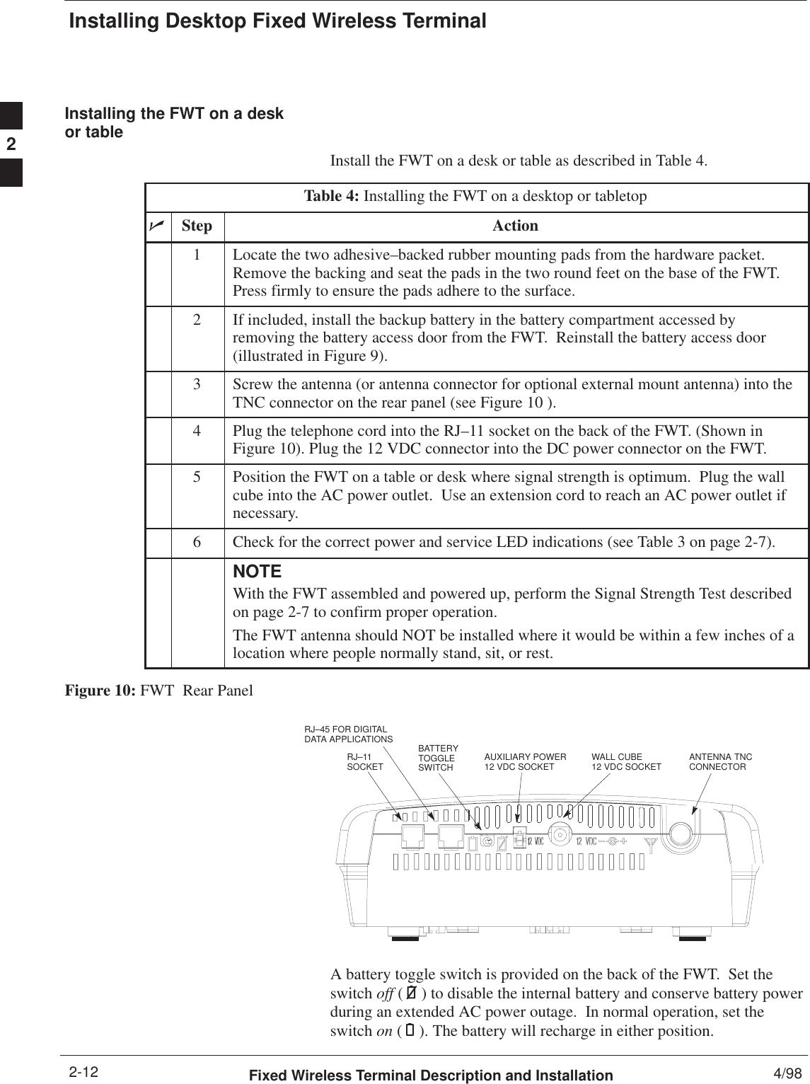 Installing Desktop Fixed Wireless TerminalFixed Wireless Terminal Description and Installation 4/982-12Installing the FWT on a deskor tableInstall the FWT on a desk or table as described in Table 4.Table 4: Installing the FWT on a desktop or tabletopnStep Action1Locate the two adhesive–backed rubber mounting pads from the hardware packet.Remove the backing and seat the pads in the two round feet on the base of the FWT.Press firmly to ensure the pads adhere to the surface.2If included, install the backup battery in the battery compartment accessed byremoving the battery access door from the FWT.  Reinstall the battery access door(illustrated in Figure 9).3Screw the antenna (or antenna connector for optional external mount antenna) into theTNC connector on the rear panel (see Figure 10 ).4Plug the telephone cord into the RJ–11 socket on the back of the FWT. (Shown inFigure 10). Plug the 12 VDC connector into the DC power connector on the FWT.5Position the FWT on a table or desk where signal strength is optimum.  Plug the wallcube into the AC power outlet.  Use an extension cord to reach an AC power outlet ifnecessary.6Check for the correct power and service LED indications (see Table 3 on page 2-7).NOTEWith the FWT assembled and powered up, perform the Signal Strength Test describedon page 2-7 to confirm proper operation.The FWT antenna should NOT be installed where it would be within a few inches of alocation where people normally stand, sit, or rest.Figure 10: FWT  Rear PanelRJ–11SOCKETBATTERYTOGGLESWITCH AUXILIARY POWER12 VDC SOCKET ANTENNA TNCCONNECTORWALL CUBE 12 VDC SOCKETRJ–45 FOR DIGITALDATA APPLICATIONSA battery toggle switch is provided on the back of the FWT.  Set theswitch off ( ) to disable the internal battery and conserve battery powerduring an extended AC power outage.  In normal operation, set theswitch on ( ). The battery will recharge in either position.2