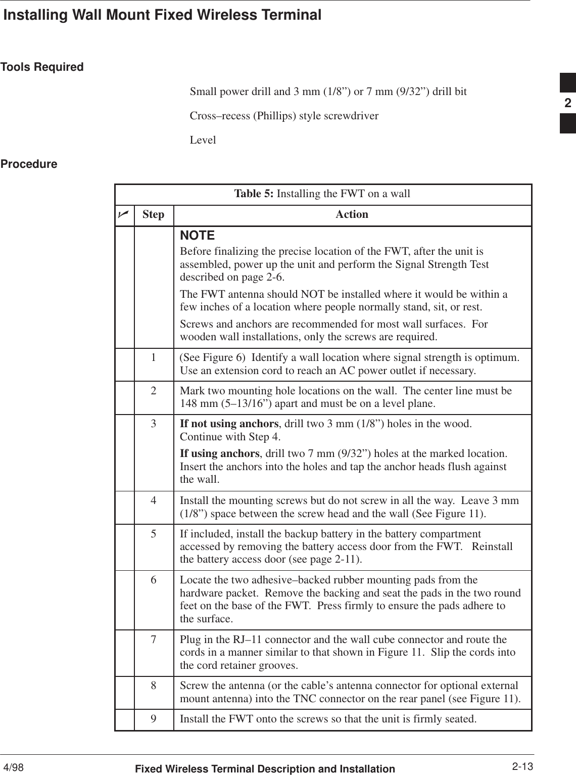 Installing Wall Mount Fixed Wireless Terminal4/98 2-13Fixed Wireless Terminal Description and InstallationTools RequiredSmall power drill and 3 mm (1/8”) or 7 mm (9/32”) drill bitCross–recess (Phillips) style screwdriverLevelProcedureTable 5: Installing the FWT on a wallnStep ActionNOTEBefore finalizing the precise location of the FWT, after the unit isassembled, power up the unit and perform the Signal Strength Testdescribed on page 2-6.The FWT antenna should NOT be installed where it would be within afew inches of a location where people normally stand, sit, or rest.Screws and anchors are recommended for most wall surfaces.  Forwooden wall installations, only the screws are required.1(See Figure 6)  Identify a wall location where signal strength is optimum.Use an extension cord to reach an AC power outlet if necessary.2Mark two mounting hole locations on the wall.  The center line must be148 mm (5–13/16”) apart and must be on a level plane.3If not using anchors, drill two 3 mm (1/8”) holes in the wood.  Continue with Step 4.If using anchors, drill two 7 mm (9/32”) holes at the marked location.Insert the anchors into the holes and tap the anchor heads flush againstthe wall.4Install the mounting screws but do not screw in all the way.  Leave 3 mm(1/8”) space between the screw head and the wall (See Figure 11).5If included, install the backup battery in the battery compartmentaccessed by removing the battery access door from the FWT.   Reinstallthe battery access door (see page 2-11).6Locate the two adhesive–backed rubber mounting pads from thehardware packet.  Remove the backing and seat the pads in the two roundfeet on the base of the FWT.  Press firmly to ensure the pads adhere tothe surface.7Plug in the RJ–11 connector and the wall cube connector and route thecords in a manner similar to that shown in Figure 11.  Slip the cords intothe cord retainer grooves.8Screw the antenna (or the cable’s antenna connector for optional externalmount antenna) into the TNC connector on the rear panel (see Figure 11).9Install the FWT onto the screws so that the unit is firmly seated. 2