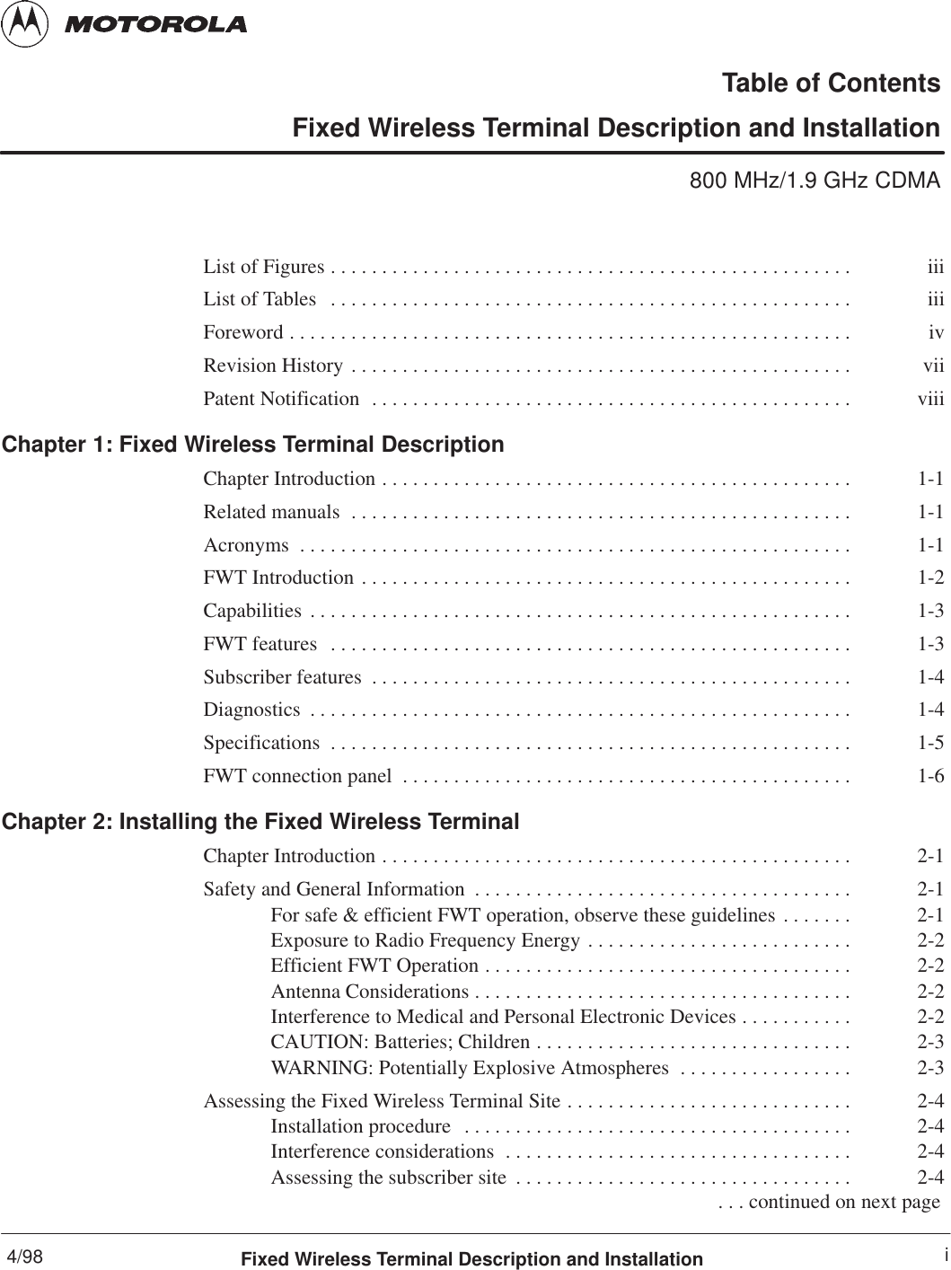 4/98 iFixed Wireless Terminal Description and InstallationTable of ContentsFixed Wireless Terminal Description and Installation800 MHz/1.9 GHz CDMAList of Figures iii. . . . . . . . . . . . . . . . . . . . . . . . . . . . . . . . . . . . . . . . . . . . . . . . . . . List of Tables iii. . . . . . . . . . . . . . . . . . . . . . . . . . . . . . . . . . . . . . . . . . . . . . . . . . . Foreword iv. . . . . . . . . . . . . . . . . . . . . . . . . . . . . . . . . . . . . . . . . . . . . . . . . . . . . . . Revision History vii. . . . . . . . . . . . . . . . . . . . . . . . . . . . . . . . . . . . . . . . . . . . . . . . . Patent Notification viii. . . . . . . . . . . . . . . . . . . . . . . . . . . . . . . . . . . . . . . . . . . . . . . Chapter 1: Fixed Wireless Terminal DescriptionChapter Introduction 1-1. . . . . . . . . . . . . . . . . . . . . . . . . . . . . . . . . . . . . . . . . . . . . . Related manuals 1-1. . . . . . . . . . . . . . . . . . . . . . . . . . . . . . . . . . . . . . . . . . . . . . . . . Acronyms 1-1. . . . . . . . . . . . . . . . . . . . . . . . . . . . . . . . . . . . . . . . . . . . . . . . . . . . . . FWT Introduction 1-2. . . . . . . . . . . . . . . . . . . . . . . . . . . . . . . . . . . . . . . . . . . . . . . . Capabilities 1-3. . . . . . . . . . . . . . . . . . . . . . . . . . . . . . . . . . . . . . . . . . . . . . . . . . . . . FWT features 1-3. . . . . . . . . . . . . . . . . . . . . . . . . . . . . . . . . . . . . . . . . . . . . . . . . . . Subscriber features 1-4. . . . . . . . . . . . . . . . . . . . . . . . . . . . . . . . . . . . . . . . . . . . . . . Diagnostics 1-4. . . . . . . . . . . . . . . . . . . . . . . . . . . . . . . . . . . . . . . . . . . . . . . . . . . . . Specifications 1-5. . . . . . . . . . . . . . . . . . . . . . . . . . . . . . . . . . . . . . . . . . . . . . . . . . . FWT connection panel 1-6. . . . . . . . . . . . . . . . . . . . . . . . . . . . . . . . . . . . . . . . . . . . Chapter 2: Installing the Fixed Wireless TerminalChapter Introduction 2-1. . . . . . . . . . . . . . . . . . . . . . . . . . . . . . . . . . . . . . . . . . . . . . Safety and General Information 2-1. . . . . . . . . . . . . . . . . . . . . . . . . . . . . . . . . . . . . For safe &amp; efficient FWT operation, observe these guidelines 2-1. . . . . . . Exposure to Radio Frequency Energy 2-2. . . . . . . . . . . . . . . . . . . . . . . . . . Efficient FWT Operation 2-2. . . . . . . . . . . . . . . . . . . . . . . . . . . . . . . . . . . . Antenna Considerations 2-2. . . . . . . . . . . . . . . . . . . . . . . . . . . . . . . . . . . . . Interference to Medical and Personal Electronic Devices 2-2. . . . . . . . . . . CAUTION: Batteries; Children 2-3. . . . . . . . . . . . . . . . . . . . . . . . . . . . . . . WARNING: Potentially Explosive Atmospheres 2-3. . . . . . . . . . . . . . . . . Assessing the Fixed Wireless Terminal Site 2-4. . . . . . . . . . . . . . . . . . . . . . . . . . . . Installation procedure 2-4. . . . . . . . . . . . . . . . . . . . . . . . . . . . . . . . . . . . . . Interference considerations 2-4. . . . . . . . . . . . . . . . . . . . . . . . . . . . . . . . . . Assessing the subscriber site 2-4. . . . . . . . . . . . . . . . . . . . . . . . . . . . . . . . .  . . . continued on next page