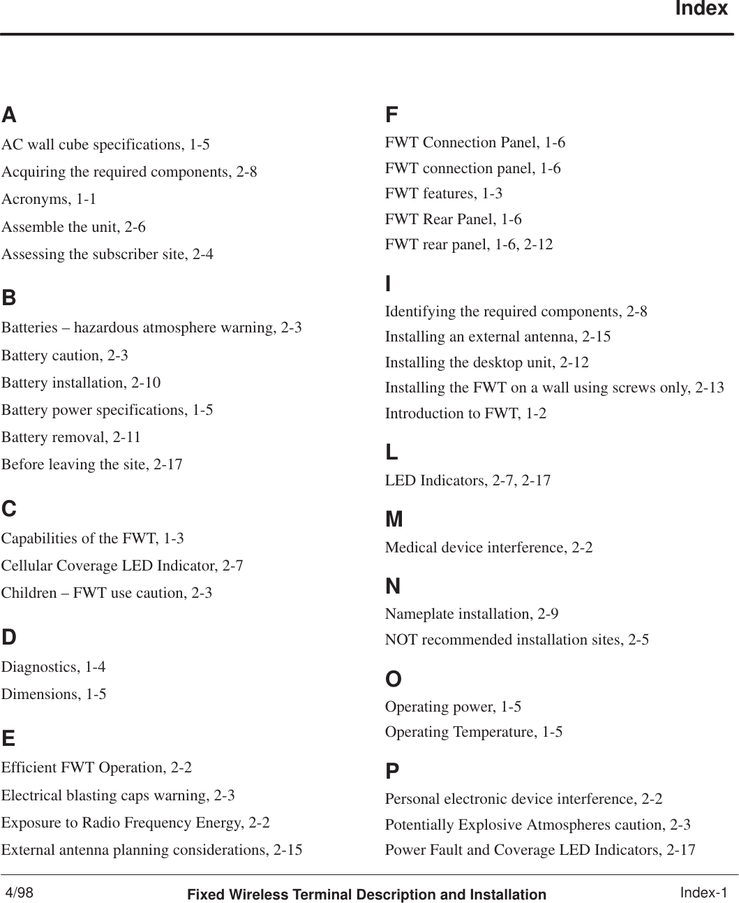4/98 Fixed Wireless Terminal Description and Installation Index-1IndexAAC wall cube specifications, 1-5Acquiring the required components, 2-8Acronyms, 1-1Assemble the unit, 2-6Assessing the subscriber site, 2-4BBatteries – hazardous atmosphere warning, 2-3Battery caution, 2-3Battery installation, 2-10Battery power specifications, 1-5Battery removal, 2-11Before leaving the site, 2-17CCapabilities of the FWT, 1-3Cellular Coverage LED Indicator, 2-7Children – FWT use caution, 2-3DDiagnostics, 1-4Dimensions, 1-5EEfficient FWT Operation, 2-2Electrical blasting caps warning, 2-3Exposure to Radio Frequency Energy, 2-2External antenna planning considerations, 2-15FFWT Connection Panel, 1-6FWT connection panel, 1-6FWT features, 1-3FWT Rear Panel, 1-6FWT rear panel, 1-6, 2-12IIdentifying the required components, 2-8Installing an external antenna, 2-15Installing the desktop unit, 2-12Installing the FWT on a wall using screws only, 2-13Introduction to FWT, 1-2LLED Indicators, 2-7, 2-17MMedical device interference, 2-2NNameplate installation, 2-9NOT recommended installation sites, 2-5OOperating power, 1-5Operating Temperature, 1-5PPersonal electronic device interference, 2-2Potentially Explosive Atmospheres caution, 2-3Power Fault and Coverage LED Indicators, 2-17