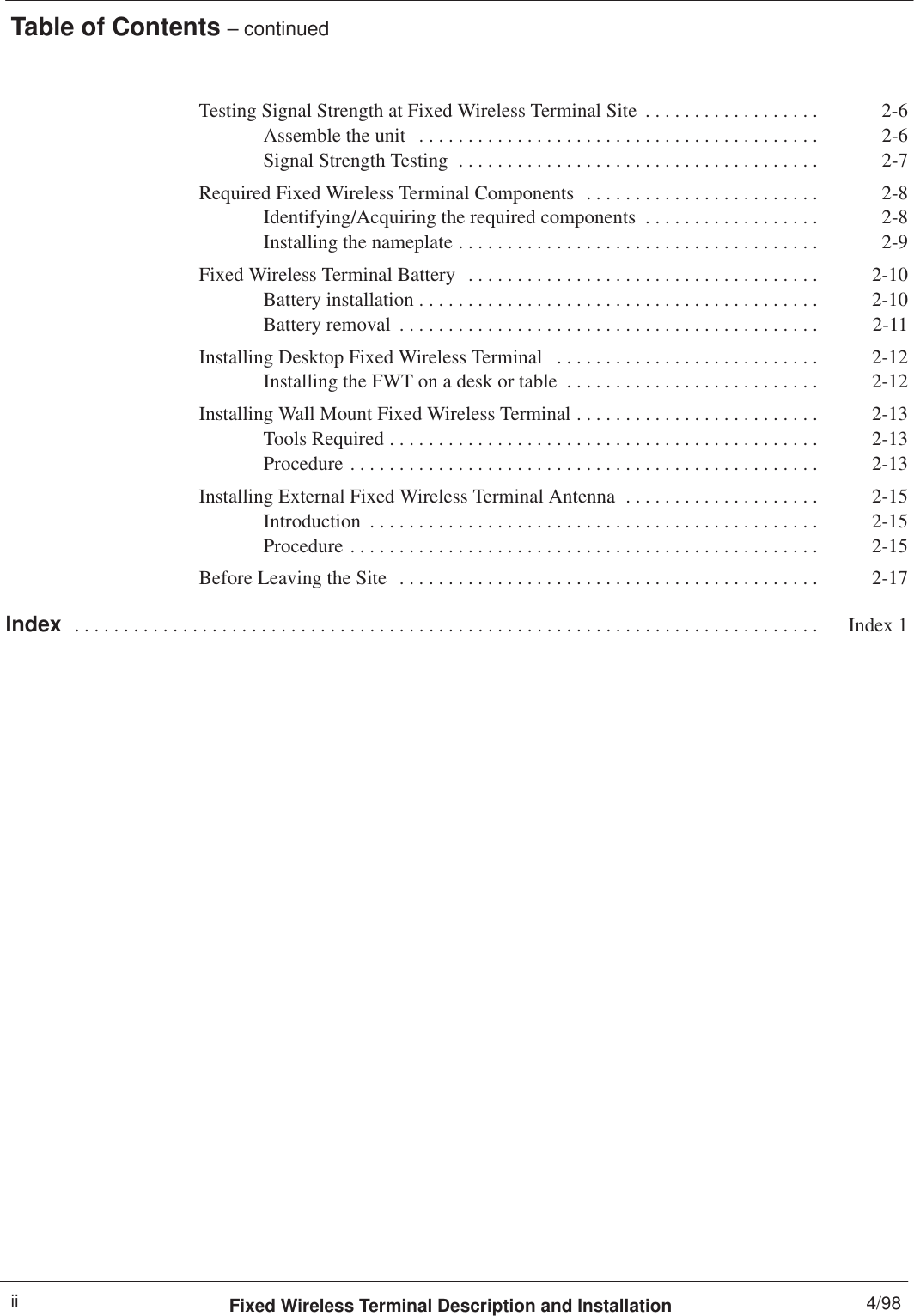 Table of Contents – continuedFixed Wireless Terminal Description and Installation 4/98iiTesting Signal Strength at Fixed Wireless Terminal Site 2-6. . . . . . . . . . . . . . . . . . Assemble the unit 2-6. . . . . . . . . . . . . . . . . . . . . . . . . . . . . . . . . . . . . . . . . Signal Strength Testing 2-7. . . . . . . . . . . . . . . . . . . . . . . . . . . . . . . . . . . . . Required Fixed Wireless Terminal Components 2-8. . . . . . . . . . . . . . . . . . . . . . . . Identifying/Acquiring the required components 2-8. . . . . . . . . . . . . . . . . . Installing the nameplate 2-9. . . . . . . . . . . . . . . . . . . . . . . . . . . . . . . . . . . . . Fixed Wireless Terminal Battery 2-10. . . . . . . . . . . . . . . . . . . . . . . . . . . . . . . . . . . . Battery installation 2-10. . . . . . . . . . . . . . . . . . . . . . . . . . . . . . . . . . . . . . . . . Battery removal 2-11. . . . . . . . . . . . . . . . . . . . . . . . . . . . . . . . . . . . . . . . . . . Installing Desktop Fixed Wireless Terminal 2-12. . . . . . . . . . . . . . . . . . . . . . . . . . . Installing the FWT on a desk or table 2-12. . . . . . . . . . . . . . . . . . . . . . . . . . Installing Wall Mount Fixed Wireless Terminal 2-13. . . . . . . . . . . . . . . . . . . . . . . . . Tools Required 2-13. . . . . . . . . . . . . . . . . . . . . . . . . . . . . . . . . . . . . . . . . . . . Procedure 2-13. . . . . . . . . . . . . . . . . . . . . . . . . . . . . . . . . . . . . . . . . . . . . . . . Installing External Fixed Wireless Terminal Antenna 2-15. . . . . . . . . . . . . . . . . . . . Introduction 2-15. . . . . . . . . . . . . . . . . . . . . . . . . . . . . . . . . . . . . . . . . . . . . . Procedure 2-15. . . . . . . . . . . . . . . . . . . . . . . . . . . . . . . . . . . . . . . . . . . . . . . . Before Leaving the Site 2-17. . . . . . . . . . . . . . . . . . . . . . . . . . . . . . . . . . . . . . . . . . . Index Index 1. . . . . . . . . . . . . . . . . . . . . . . . . . . . . . . . . . . . . . . . . . . . . . . . . . . . . . . . . . . . . . . . . . . . . . . . . . . . 