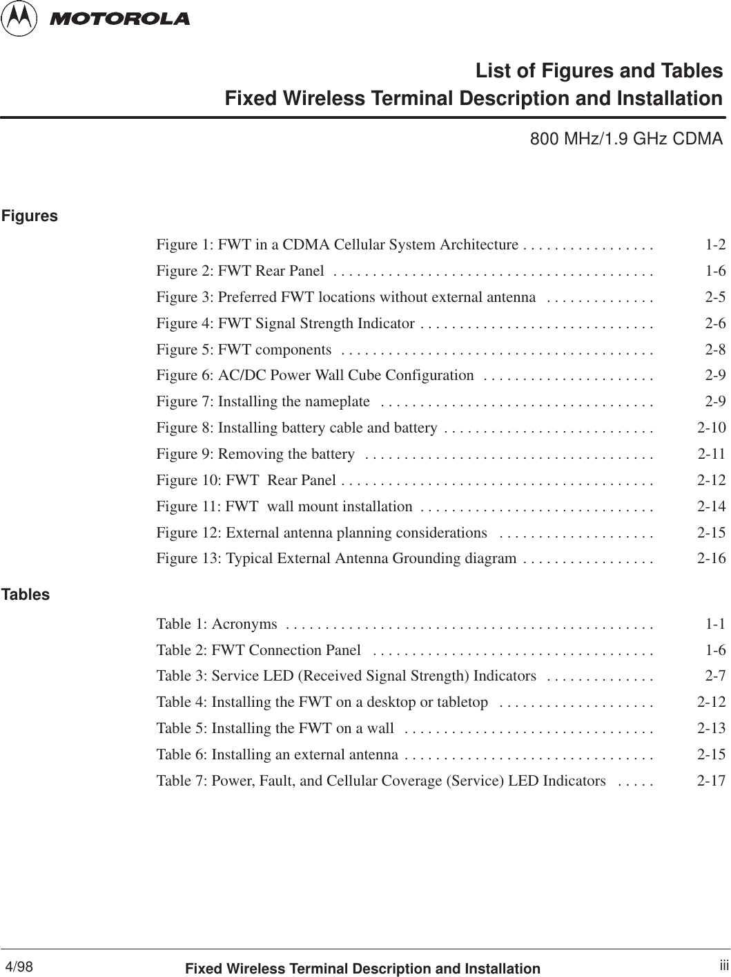 4/98 iiiFixed Wireless Terminal Description and InstallationList of Figures and TablesFixed Wireless Terminal Description and Installation800 MHz/1.9 GHz CDMAFiguresFigure 1: FWT in a CDMA Cellular System Architecture 1-2. . . . . . . . . . . . . . . . . Figure 2: FWT Rear Panel 1-6. . . . . . . . . . . . . . . . . . . . . . . . . . . . . . . . . . . . . . . . . Figure 3: Preferred FWT locations without external antenna 2-5. . . . . . . . . . . . . . Figure 4: FWT Signal Strength Indicator 2-6. . . . . . . . . . . . . . . . . . . . . . . . . . . . . . Figure 5: FWT components 2-8. . . . . . . . . . . . . . . . . . . . . . . . . . . . . . . . . . . . . . . . Figure 6: AC/DC Power Wall Cube Configuration 2-9. . . . . . . . . . . . . . . . . . . . . . Figure 7: Installing the nameplate 2-9. . . . . . . . . . . . . . . . . . . . . . . . . . . . . . . . . . . Figure 8: Installing battery cable and battery 2-10. . . . . . . . . . . . . . . . . . . . . . . . . . . Figure 9: Removing the battery 2-11. . . . . . . . . . . . . . . . . . . . . . . . . . . . . . . . . . . . . Figure 10: FWT  Rear Panel 2-12. . . . . . . . . . . . . . . . . . . . . . . . . . . . . . . . . . . . . . . . Figure 11: FWT  wall mount installation 2-14. . . . . . . . . . . . . . . . . . . . . . . . . . . . . . Figure 12: External antenna planning considerations 2-15. . . . . . . . . . . . . . . . . . . . Figure 13: Typical External Antenna Grounding diagram 2-16. . . . . . . . . . . . . . . . . TablesTable 1: Acronyms 1-1. . . . . . . . . . . . . . . . . . . . . . . . . . . . . . . . . . . . . . . . . . . . . . . Table 2: FWT Connection Panel 1-6. . . . . . . . . . . . . . . . . . . . . . . . . . . . . . . . . . . . Table 3: Service LED (Received Signal Strength) Indicators 2-7. . . . . . . . . . . . . . Table 4: Installing the FWT on a desktop or tabletop 2-12. . . . . . . . . . . . . . . . . . . . Table 5: Installing the FWT on a wall 2-13. . . . . . . . . . . . . . . . . . . . . . . . . . . . . . . . Table 6: Installing an external antenna 2-15. . . . . . . . . . . . . . . . . . . . . . . . . . . . . . . . Table 7: Power, Fault, and Cellular Coverage (Service) LED Indicators 2-17. . . . . 