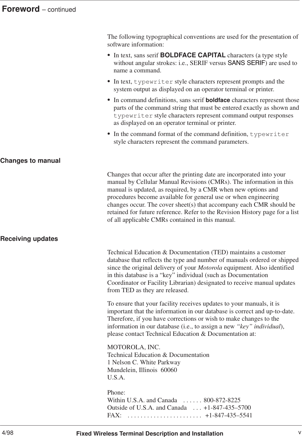 Foreword – continued4/98 vFixed Wireless Terminal Description and InstallationThe following typographical conventions are used for the presentation ofsoftware information:SIn text, sans serif BOLDFACE CAPITAL characters (a type stylewithout angular strokes: i.e., SERIF versus SANS SERIF) are used toname a command.SIn text, typewriter style characters represent prompts and thesystem output as displayed on an operator terminal or printer.SIn command definitions, sans serif boldface characters represent thoseparts of the command string that must be entered exactly as shown andtypewriter style characters represent command output responsesas displayed on an operator terminal or printer.SIn the command format of the command definition, typewriterstyle characters represent the command parameters.Changes to manualChanges that occur after the printing date are incorporated into yourmanual by Cellular Manual Revisions (CMRs). The information in thismanual is updated, as required, by a CMR when new options andprocedures become available for general use or when engineeringchanges occur. The cover sheet(s) that accompany each CMR should beretained for future reference. Refer to the Revision History page for a listof all applicable CMRs contained in this manual.Receiving updatesTechnical Education &amp; Documentation (TED) maintains a customerdatabase that reflects the type and number of manuals ordered or shippedsince the original delivery of your Motorola equipment. Also identifiedin this database is a “key” individual (such as DocumentationCoordinator or Facility Librarian) designated to receive manual updatesfrom TED as they are released.To ensure that your facility receives updates to your manuals, it isimportant that the information in our database is correct and up-to-date.Therefore, if you have corrections or wish to make changes to theinformation in our database (i.e., to assign a new “key” individual),please contact Technical Education &amp; Documentation at:MOTOROLA, INC.Technical Education &amp; Documentation1 Nelson C. White ParkwayMundelein, Illinois  60060U.S.A.Phone: Within U.S.A. and Canada   800-872-8225. . . . . . Outside of U.S.A. and Canada   +1-847-435–5700. . . FAX:    +1-847-435–5541. . . . . . . . . . . . . . . . . . . . . . . 