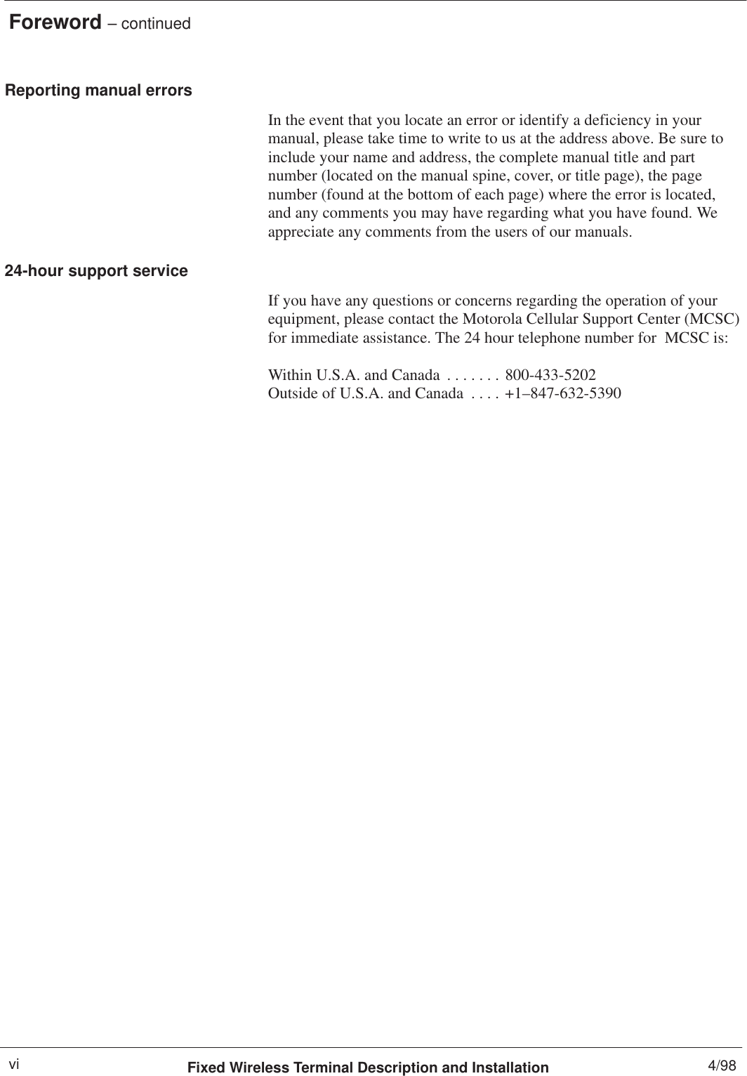 Foreword – continuedFixed Wireless Terminal Description and Installation 4/98viReporting manual errorsIn the event that you locate an error or identify a deficiency in yourmanual, please take time to write to us at the address above. Be sure toinclude your name and address, the complete manual title and partnumber (located on the manual spine, cover, or title page), the pagenumber (found at the bottom of each page) where the error is located,and any comments you may have regarding what you have found. Weappreciate any comments from the users of our manuals.24-hour support serviceIf you have any questions or concerns regarding the operation of yourequipment, please contact the Motorola Cellular Support Center (MCSC)for immediate assistance. The 24 hour telephone number for  MCSC is:Within U.S.A. and Canada 800-433-5202. . . . . . . Outside of U.S.A. and Canada +1–847-632-5390. . . . 