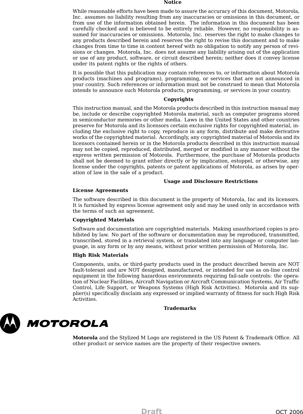 NoticeWhile reasonable efforts have been made to assure the accuracy of this document, Motorola,Inc. assumes no liability resulting from any inaccuracies or omissions in this document, orfrom use of the information obtained herein. The information in this document has beencarefully checked and is believed to be entirely reliable. However , no responsibility is as-sumed for inaccuracies or omissions. Motorola, Inc. reserves the right to make changes toany products described herein and reserves the right to revise this document and to makechanges from time to time in content hereof with no obligation to notify any person of revi-sions or changes. Motorola, Inc. does not assume any liability arising out of the applicationor use of any product, software, or circuit described herein; neither does it convey licenseunder its patent rights or the rights of others.It is possible that this publication may contain references to, or information about Motorolaproducts (machines and programs), programming, or services that are not announced inyour country . Such references or information must not be construed to mean that Motorolaintends to announce such Motorola products, programming, or services in your country .CopyrightsThis instruction manual, and the Motorola products described in this instruction manual maybe, include or describe copyrighted Motorola material, such as computer programs storedin semiconductor memories or other media. Laws in the United States and other countriespreserve for Motorola and its licensors certain exclusive rights for copyrighted material, in-cluding the exclusive right to copy , reproduce in any form, distribute and make derivativeworks of the copyrighted material. Accordingly , any copyrighted material of Motorola and itslicensors contained herein or in the Motorola products described in this instruction manualmay not be copied, reproduced, distributed, merged or modiﬁed in any manner without theexpress written permission of Motorola. Furthermore, the purchase of Motorola productsshall not be deemed to grant either directly or by implication, estoppel, or otherwise, anylicense under the copyrights, patents or patent applications of Motorola, as arises by oper-ation of law in the sale of a product.Usage and Disclosure RestrictionsLicense AgreementsThe software described in this document is the property of Motorola, Inc and its licensors.It is furnished by express license agreement only and may be used only in accordance withthe terms of such an agreement.Copyrighted MaterialsSoftware and documentation are copyrighted materials. Making unauthorized copies is pro-hibited by law . No part of the software or documentation may be reproduced, transmitted,transcribed, stored in a retrieval system, or translated into any language or computer lan-guage, in any form or by any means, without prior written permission of Motorola, Inc.High Risk MaterialsComponents, units, or third -party products used in the product described herein are NOTfault -tolerant and are NOT designed, manufactured, or intended for use as on -line controlequipment in the following hazardous environments requiring fail -safe controls: the opera-tion of Nuclear F acilities, Aircraft Navigation or Aircraft Communication Systems, Air TrafﬁcControl, Life Support, or W eapons Systems (High Risk Activities). Motorola and its sup-plier(s) speciﬁcally disclaim any expressed or implied warranty of ﬁtness for such High RiskActivities.T rademarksMotorola and the Stylized M Logo are registered in the US P atent &amp; Trademark Ofﬁce. Allother product or service names are the property of their respective owners.Draft OCT 2006
