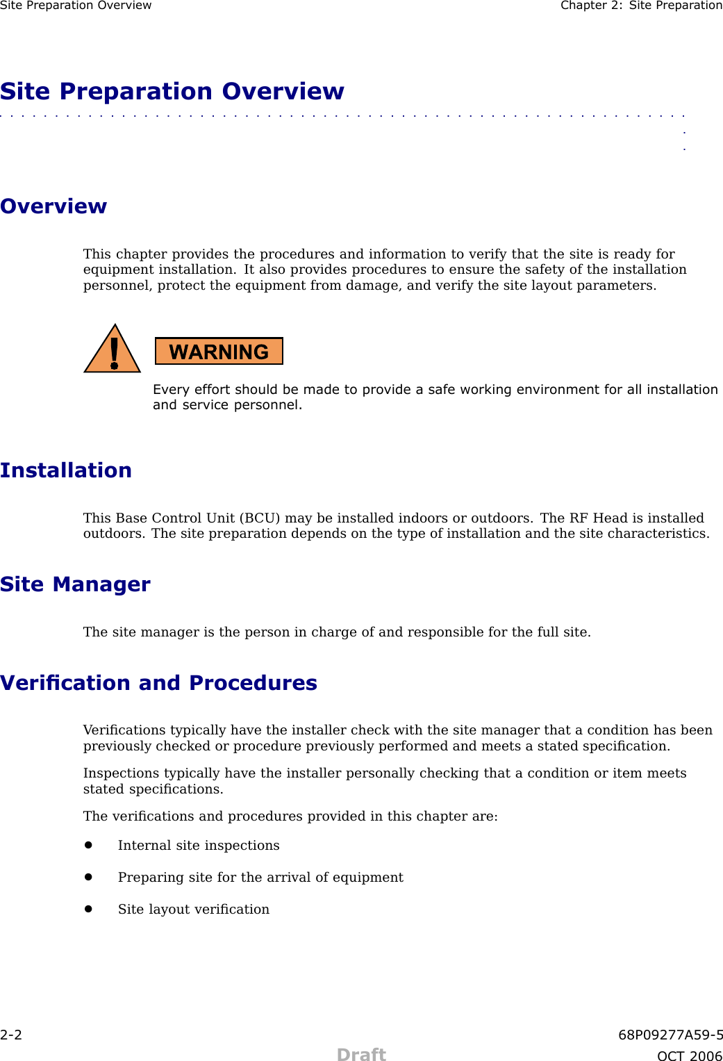 Site Prepar ation Ov erview Chapter 2: Site Prepar ationSite Preparation Overview■■■■■■■■■■■■■■■■■■■■■■■■■■■■■■■■■■■■■■■■■■■■■■■■■■■■■■■■■■■■■■■■OverviewThis chapter provides the procedures and information to verify that the site is ready forequipment installation. It also provides procedures to ensure the safety of the installationpersonnel, protect the equipment from damage, and verify the site layout parameters.Ev ery effort should be made to pro vide a safe working en vironment for all installationand service personnel.InstallationThis Base Control Unit (B CU) may be installed indoors or outdoors. The RF Head is installedoutdoors. The site preparation depends on the type of installation and the site characteristics.Site ManagerThe site manager is the person in charge of and responsible for the full site.Verication and ProceduresV eriﬁcations typically have the installer check with the site manager that a condition has beenpreviously checked or procedure previously performed and meets a stated speciﬁcation.Inspections typically have the installer personally checking that a condition or item meetsstated speciﬁcations.The veriﬁcations and procedures provided in this chapter are:•Internal site inspections•Preparing site for the arrival of equipment•Site layout veriﬁcation2 -2 68P09277A59 -5Draft OCT 2006