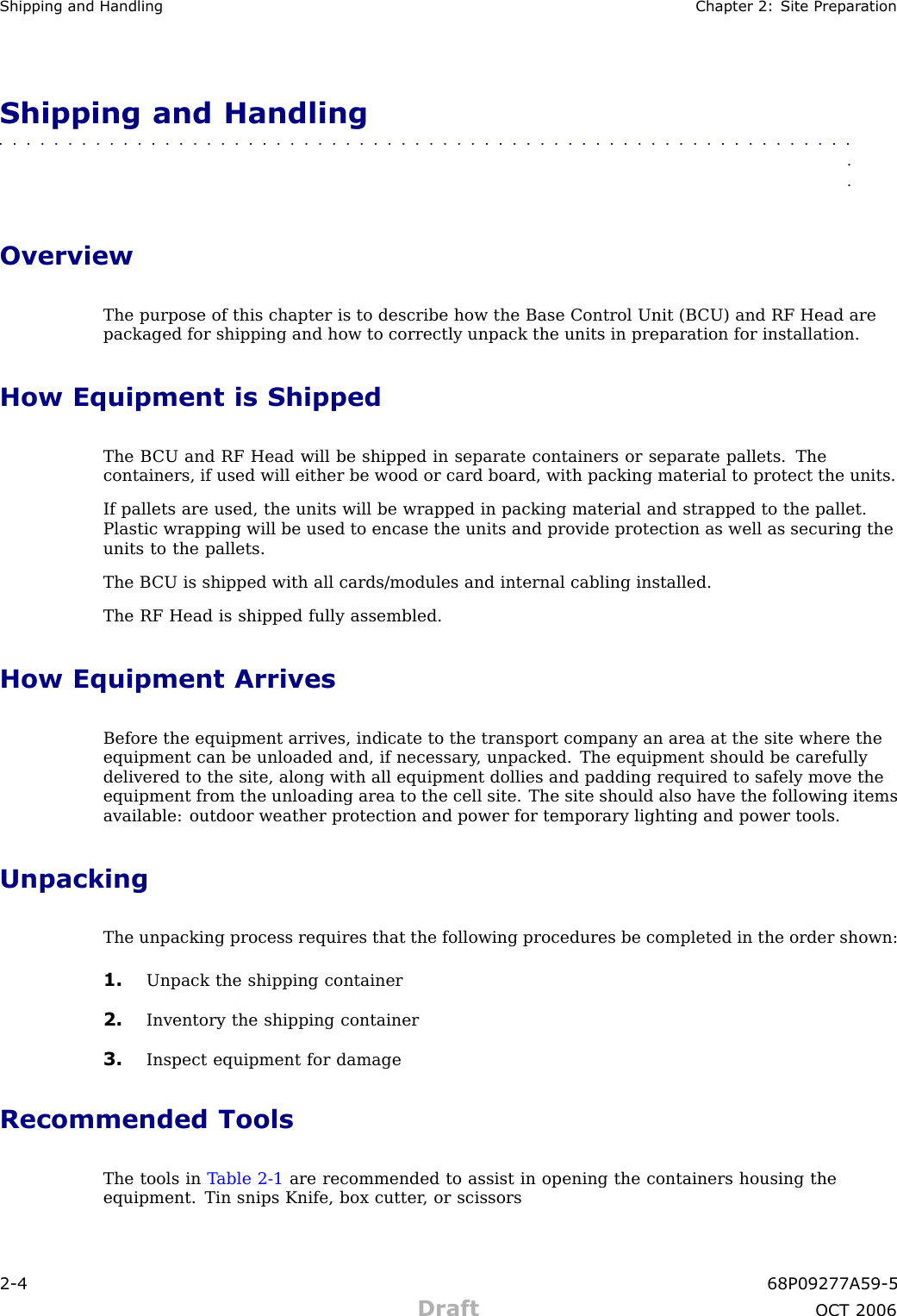 Shipping and Handling Chapter 2: Site Prepar ationShipping and Handling■■■■■■■■■■■■■■■■■■■■■■■■■■■■■■■■■■■■■■■■■■■■■■■■■■■■■■■■■■■■■■■■OverviewThe purpose of this chapter is to describe how the Base Control Unit (B CU) and RF Head arepackaged for shipping and how to correctly unpack the units in preparation for installation.How Equipment is ShippedThe B CU and RF Head will be shipped in separate containers or separate pallets. Thecontainers, if used will either be wood or card board, with packing material to protect the units.If pallets are used, the units will be wrapped in packing material and strapped to the pallet.Plastic wrapping will be used to encase the units and provide protection as well as securing theunits to the pallets.The B CU is shipped with all cards/modules and internal cabling installed.The RF Head is shipped fully assembled.How Equipment ArrivesBefore the equipment arrives, indicate to the transport company an area at the site where theequipment can be unloaded and, if necessary , unpacked. The equipment should be carefullydelivered to the site, along with all equipment dollies and padding required to safely move theequipment from the unloading area to the cell site. The site should also have the following itemsavailable: outdoor weather protection and power for temporary lighting and power tools.UnpackingThe unpacking process requires that the following procedures be completed in the order shown:1. Unpack the shipping container2. Inventory the shipping container3. Inspect equipment for damageRecommended ToolsThe tools in T able 2 -1 are recommended to assist in opening the containers housing theequipment. Tin snips Knife, box cutter , or scissors2 -4 68P09277A59 -5Draft OCT 2006