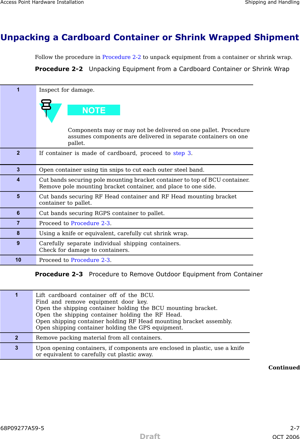 Access P oint Hardw are Installation Shipping and HandlingUnpacking a Cardboard Container or Shrink Wrapped ShipmentF ollow the procedure in Procedure 2 -2 to unpack equipment from a container or shrink wrap.Procedure 2 -2 Unpacking Equipment from a Cardboard Container or Shrink W r ap1Inspect for damage.Components may or may not be delivered on one pallet. Procedureassumes components are delivered in separate containers on onepallet.2If container is made of cardboard, proceed to step 3 .3Open container using tin snips to cut each outer steel band.4Cut bands securing pole mounting bracket container to top of B CU container .Remove pole mounting bracket container , and place to one side.5Cut bands securing RF Head container and RF Head mounting bracketcontainer to pallet.6Cut bands securing RGPS container to pallet.7Proceed to Procedure 2-3 .8Using a knife or equivalent, carefully cut shrink wrap.9Carefully separate individual shipping containers.Check for damage to containers.10Proceed to Procedure 2-3 .Procedure 2 -3 Procedure to R emo v e Outdoor Equipment from Container1Lift cardboard container off of the B CU .Find and remove equipment door key .Open the shipping container holding the B CU mounting bracket.Open the shipping container holding the RF Head.Open shipping container holding RF Head mounting bracket assembly .Open shipping container holding the GPS equipment.2Remove packing material from all containers.3Upon opening containers, if components are enclosed in plastic, use a knifeor equivalent to carefully cut plastic away .Continued68P09277A59 -5 2 -7Draft OCT 2006