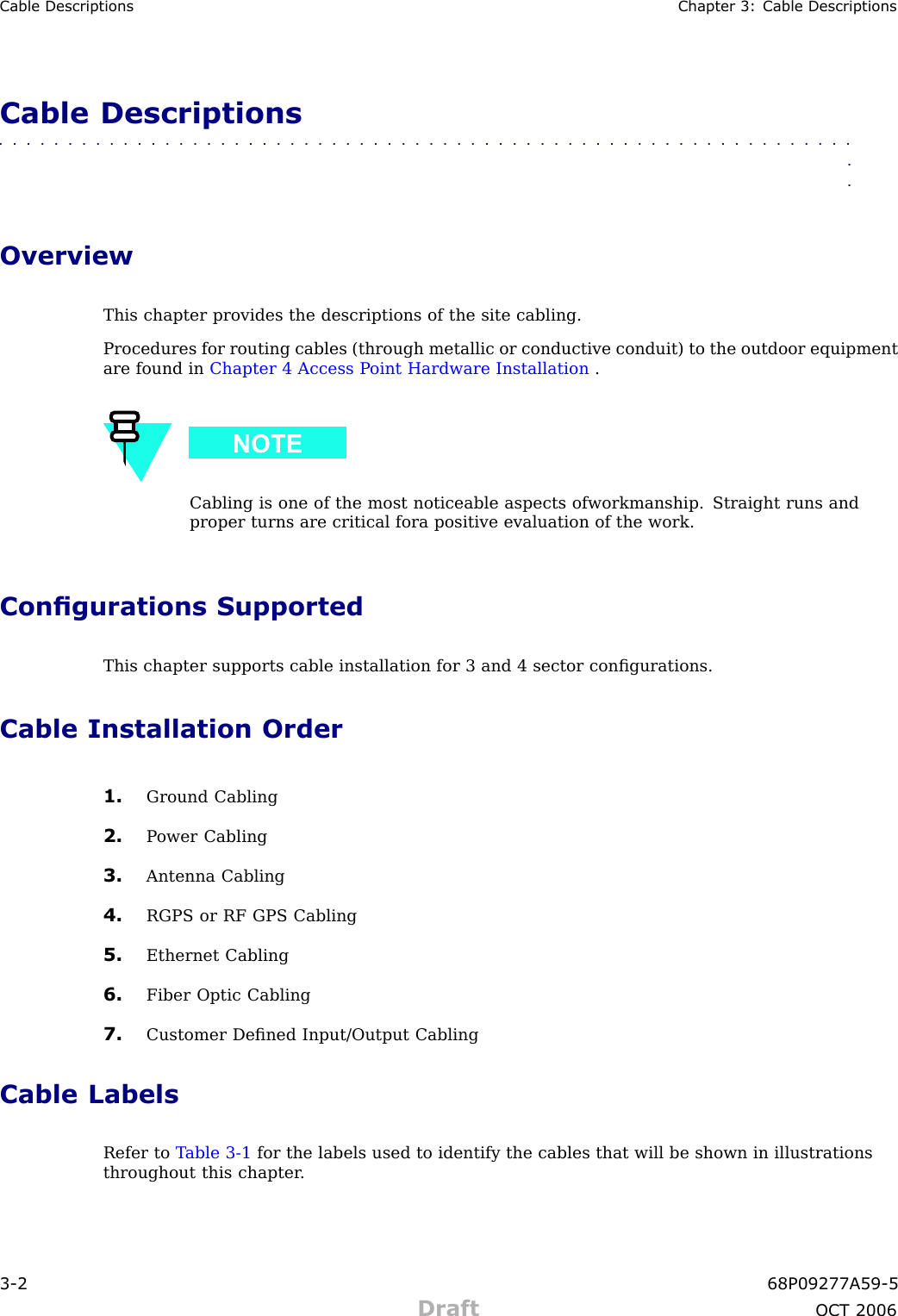 Cable Descriptions Chapter 3: Cable DescriptionsCable Descriptions■■■■■■■■■■■■■■■■■■■■■■■■■■■■■■■■■■■■■■■■■■■■■■■■■■■■■■■■■■■■■■■■OverviewThis chapter provides the descriptions of the site cabling.Procedures for routing cables (through metallic or conductive conduit) to the outdoor equipmentare found in Chapter 4 Access P oint Hardware Installation .Cabling is one of the most noticeable aspects ofworkmanship. Straight runs andproper turns are critical fora positive evaluation of the work.Congurations SupportedThis chapter supports cable installation for 3 and 4 sector conﬁgurations.Cable Installation Order1. Ground Cabling2. P ower Cabling3. Antenna Cabling4. RGPS or RF GPS Cabling5. Ethernet Cabling6. Fiber Optic Cabling7. Customer Deﬁned Input/Output CablingCable LabelsRefer to T able 3 -1 for the labels used to identify the cables that will be shown in illustrationsthroughout this chapter .3 -2 68P09277A59 -5Draft OCT 2006