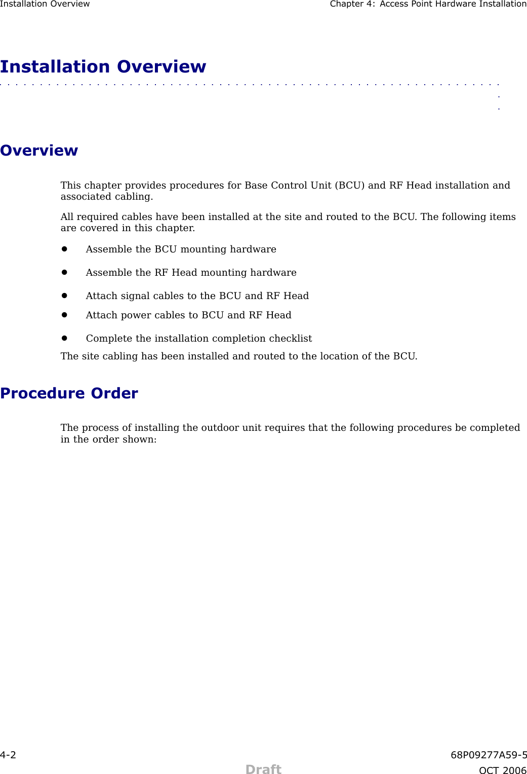 Installation Ov erview Chapter 4: Access P oint Hardw are InstallationInstallation Overview■■■■■■■■■■■■■■■■■■■■■■■■■■■■■■■■■■■■■■■■■■■■■■■■■■■■■■■■■■■■■■■■OverviewThis chapter provides procedures for Base Control Unit (B CU) and RF Head installation andassociated cabling.All required cables have been installed at the site and routed to the B CU . The following itemsare covered in this chapter .•Assemble the B CU mounting hardware•Assemble the RF Head mounting hardware•A ttach signal cables to the B CU and RF Head•A ttach power cables to B CU and RF Head•Complete the installation completion checklistThe site cabling has been installed and routed to the location of the B CU .Procedure OrderThe process of installing the outdoor unit requires that the following procedures be completedin the order shown:4 -2 68P09277A59 -5Draft OCT 2006