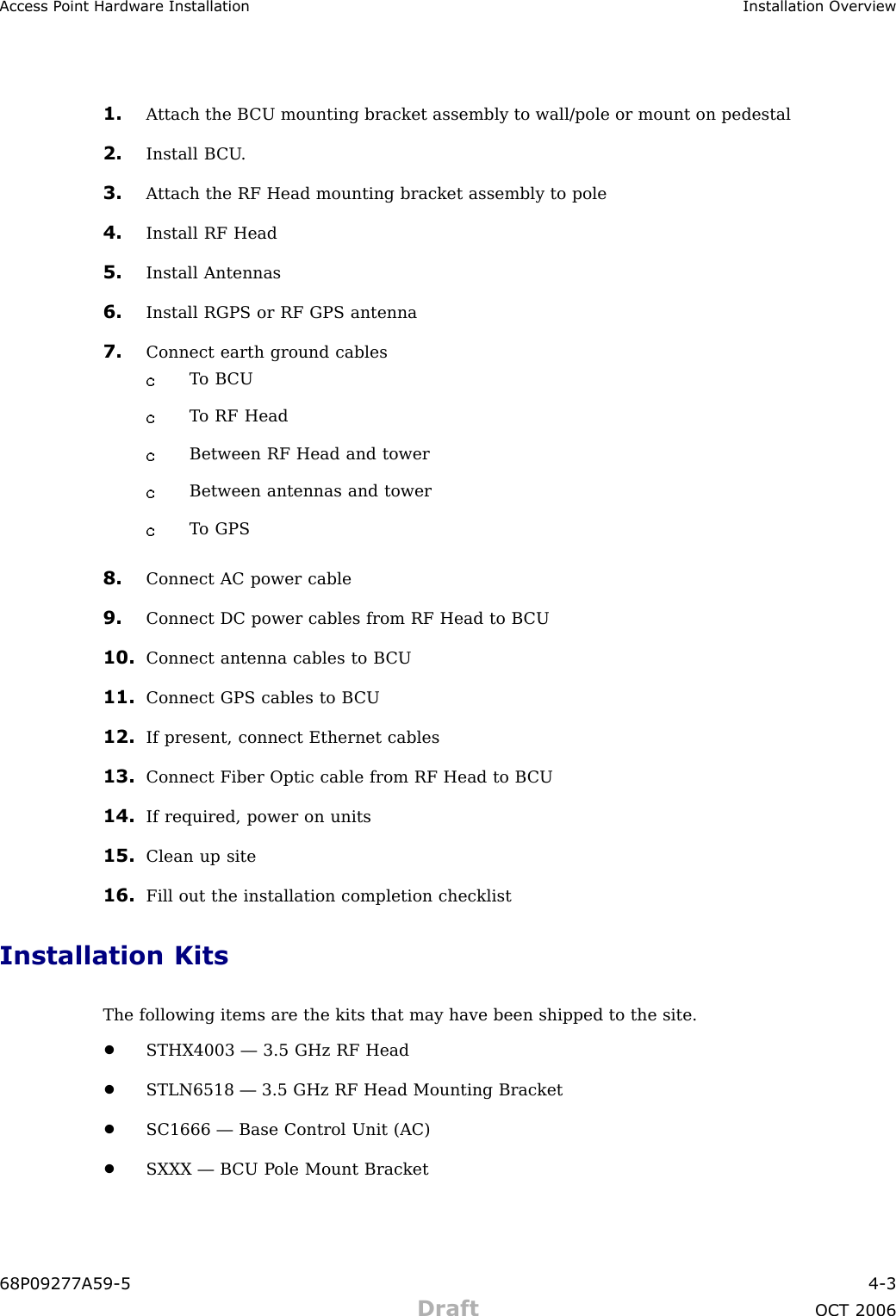 Access P oint Hardw are Installation Installation Ov erview1. A ttach the B CU mounting bracket assembly to wall/pole or mount on pedestal2. Install B CU .3. A ttach the RF Head mounting bracket assembly to pole4. Install RF Head5. Install Antennas6. Install RGPS or RF GPS antenna7. Connect earth ground cablesT o B CUT o RF HeadBetween RF Head and towerBetween antennas and towerT o GPS8. Connect AC power cable9. Connect DC power cables from RF Head to B CU10. Connect antenna cables to B CU11. Connect GPS cables to B CU12. If present, connect Ethernet cables13. Connect Fiber Optic cable from RF Head to B CU14. If required, power on units15. Clean up site16. Fill out the installation completion checklistInstallation KitsThe following items are the kits that may have been shipped to the site.•STHX4003 — 3.5 GHz RF Head•STLN6518 — 3.5 GHz RF Head Mounting Bracket•SC1666 — Base Control Unit (AC)•SXXX — B CU P ole Mount Bracket68P09277A59 -5 4 -3Draft OCT 2006