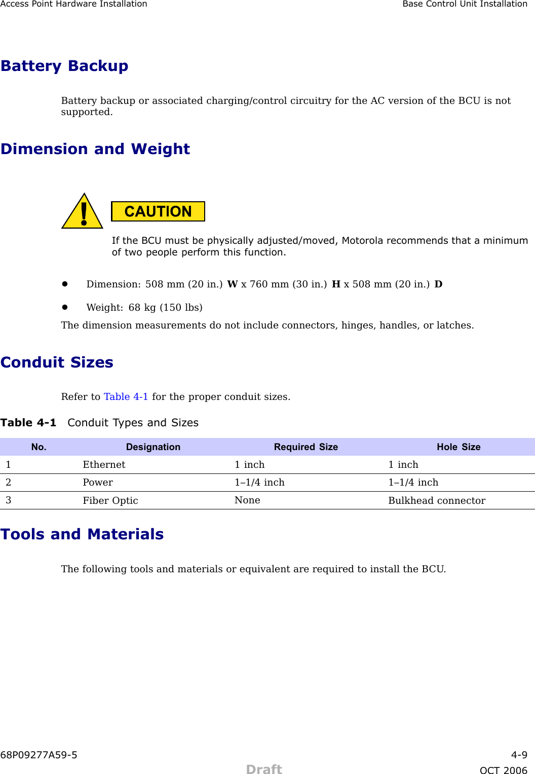 Access P oint Hardw are Installation Base Control Unit InstallationBattery BackupBattery backup or associated charging/control circuitry for the AC version of the B CU is notsupported.Dimension and WeightIf the BCU must be ph ysically adjusted/mo v ed, Motorola recommends that a minimumof two people perform this function.•Dimension: 508 mm (20 in.) Wx 760 mm (30 in.) Hx 508 mm (20 in.) D•W eight: 68 kg (150 lbs)The dimension measurements do not include connectors, hinges, handles, or latches.Conduit SizesRefer to T able 4 -1 for the proper conduit sizes.Table 4 -1 Conduit T ypes and Siz esNo. DesignationRequired Size Hole Size1Ethernet 1 inch 1 inch2P ower1–1/4 inch 1–1/4 inch3Fiber OpticNoneBulkhead connectorTools and MaterialsThe following tools and materials or equivalent are required to install the B CU .68P09277A59 -5 4 -9Draft OCT 2006