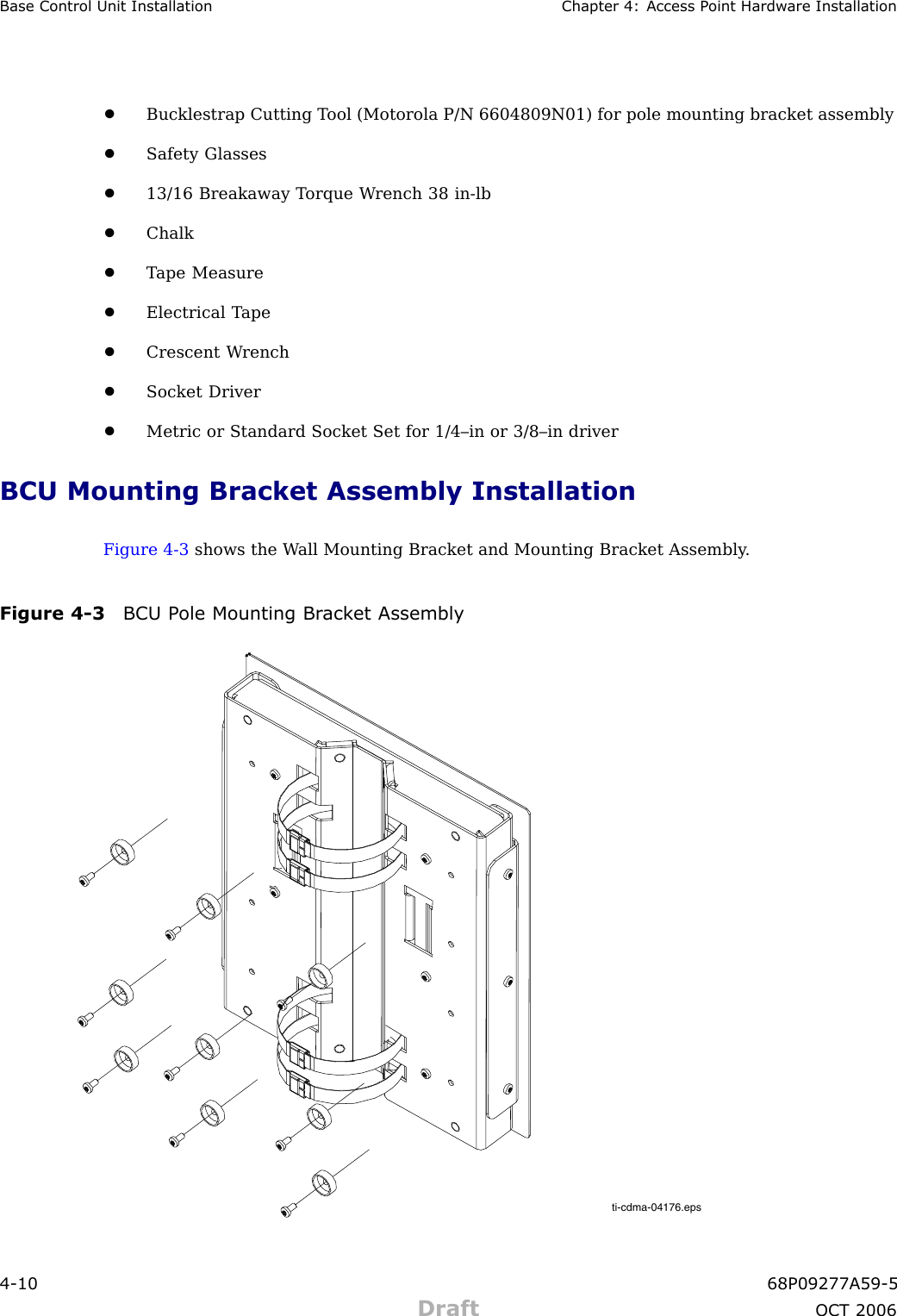 Base Control Unit Installation Chapter 4: Access P oint Hardw are Installation•Bucklestrap Cutting T ool (Motorola P/N 6604809N01) for pole mounting bracket assembly•Safety Glasses•13/16 Breakaway T orque W rench 38 in -lb•Chalk•T ape Measure•Electrical T ape•Crescent W rench•Socket Driver•Metric or Standard Socket Set for 1/4–in or 3/8–in driverBCU Mounting Bracket Assembly InstallationFigure 4 -3 shows the W all Mounting Bracket and Mounting Bracket Assembly .Figure 4 -3 BCU P ole Mounting Br ack et Assemblyti-cdma-04176.eps4 -10 68P09277A59 -5Draft OCT 2006