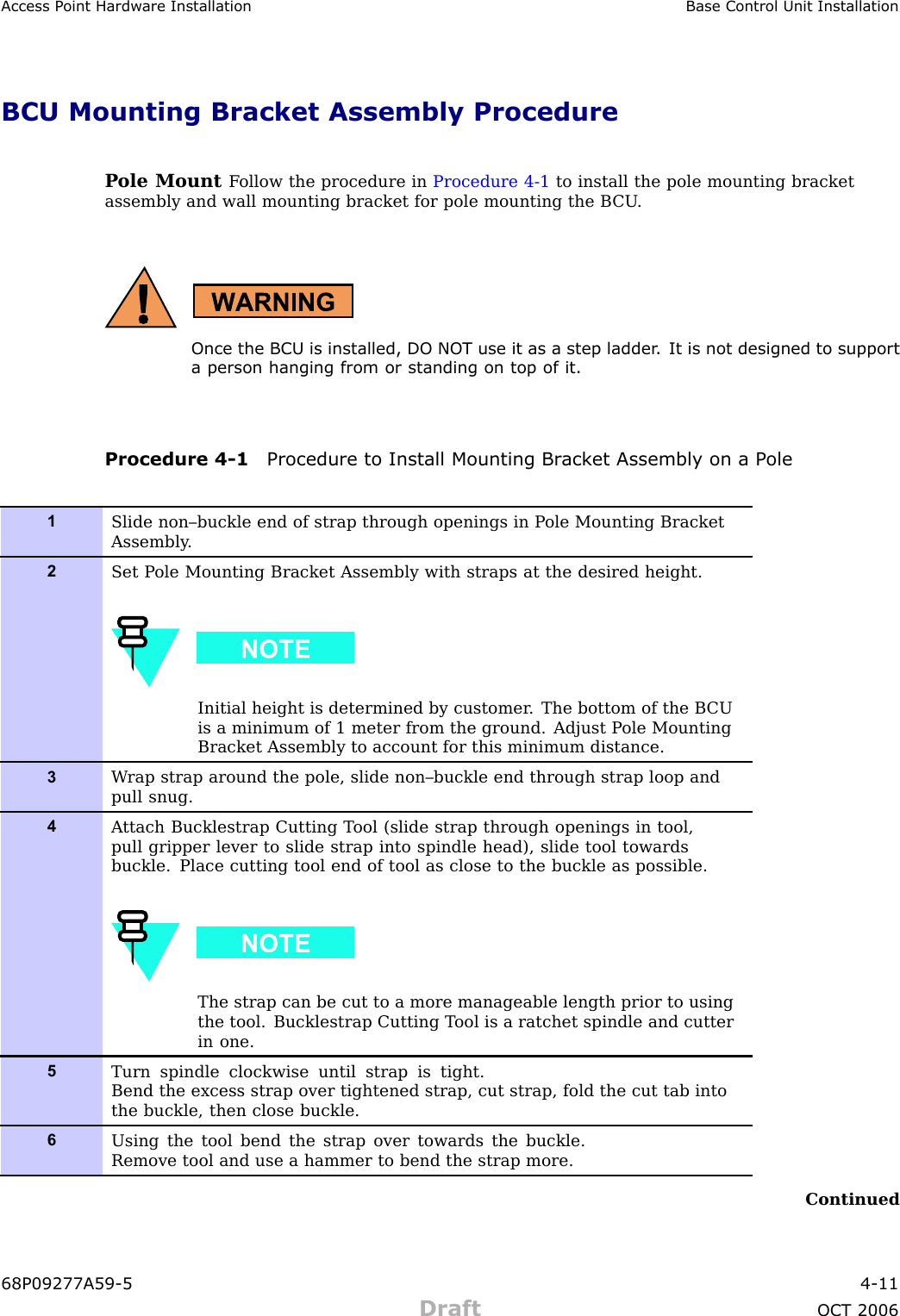 Access P oint Hardw are Installation Base Control Unit InstallationBCU Mounting Bracket Assembly ProcedureP ole Mount F ollow the procedure in Procedure 4 -1 to install the pole mounting bracketassembly and wall mounting bracket for pole mounting the B CU .Once the BCU is installed, DO NO T use it as a step ladder . It is not designed to supporta person hanging from or standing on top of it.Procedure 4 -1 Procedure to Install Mounting Br ack et Assembly on a P ole1Slide non–buckle end of strap through openings in P ole Mounting BracketAssembly .2Set P ole Mounting Bracket Assembly with straps at the desired height.Initial height is determined by customer . The bottom of the B CUis a minimum of 1 meter from the ground. Adjust P ole MountingBracket Assembly to account for this minimum distance.3W rap strap around the pole, slide non–buckle end through strap loop andpull snug.4A ttach Bucklestrap Cutting T ool (slide strap through openings in tool,pull gripper lever to slide strap into spindle head), slide tool towardsbuckle. Place cutting tool end of tool as close to the buckle as possible.The strap can be cut to a more manageable length prior to usingthe tool. Bucklestrap Cutting T ool is a ratchet spindle and cutterin one.5Turn spindle clockwise until strap is tight.Bend the excess strap over tightened strap, cut strap, fold the cut tab intothe buckle, then close buckle.6Using the tool bend the strap over towards the buckle.Remove tool and use a hammer to bend the strap more.Continued68P09277A59 -5 4 -11Draft OCT 2006