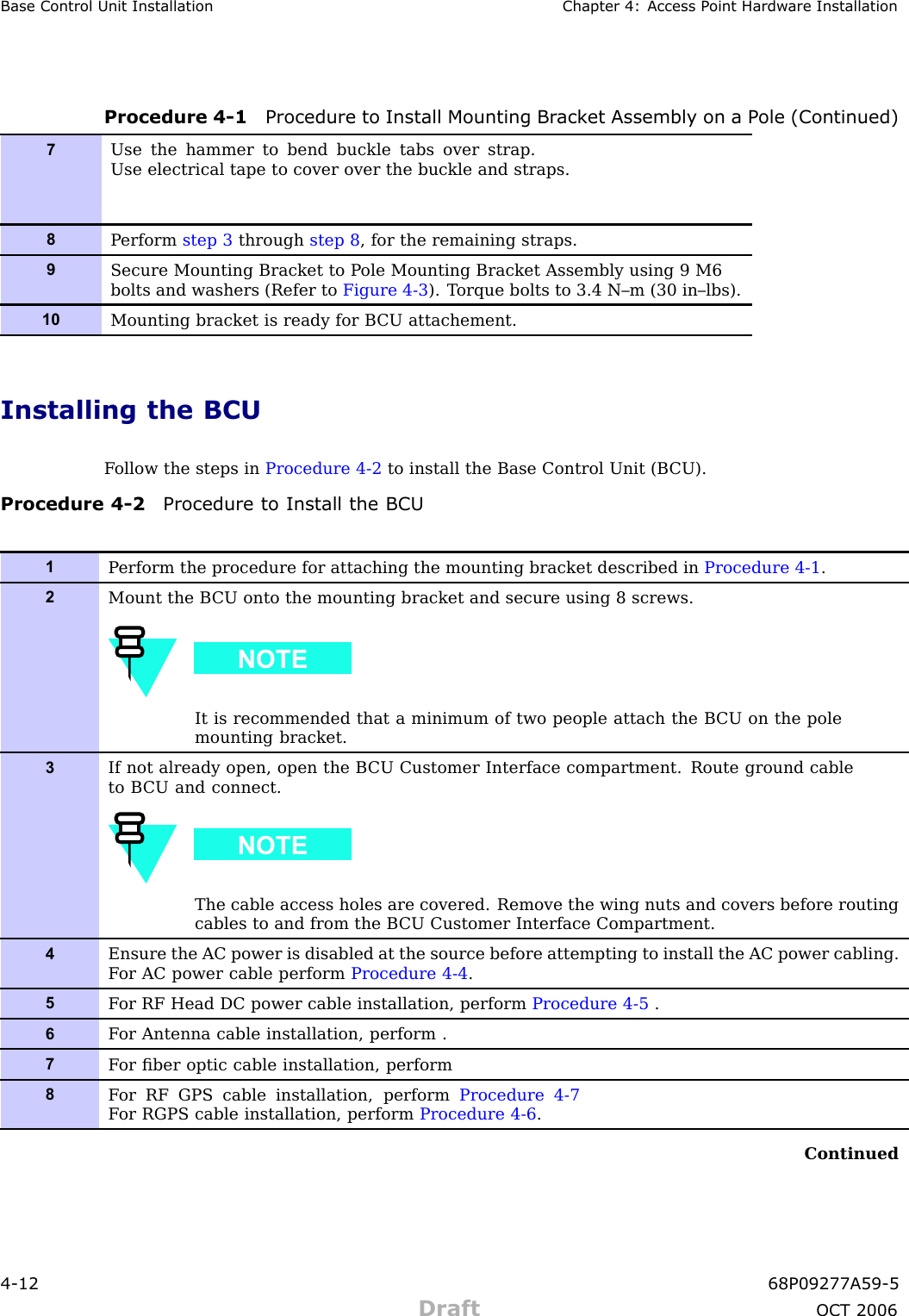 Base Control Unit Installation Chapter 4: Access P oint Hardw are InstallationProcedure 4 -1 Procedure to Install Mounting Br ack et Assembly on a P ole (Continued)7Use the hammer to bend buckle tabs over strap.Use electrical tape to cover over the buckle and straps.8P erform step 3 through step 8 , for the remaining straps.9Secure Mounting Bracket to P ole Mounting Bracket Assembly using 9 M6bolts and washers (Refer to Figure 4-3 ). T orque bolts to 3.4 N–m (30 in–lbs).10Mounting bracket is ready for B CU attachement.Installing the BCUF ollow the steps in Procedure 4 -2 to install the Base Control Unit (B CU).Procedure 4 -2 Procedure to Install the BCU1P erform the procedure for attaching the mounting bracket described in Procedure 4-1 .2Mount the B CU onto the mounting bracket and secure using 8 screws.It is recommended that a minimum of two people attach the B CU on the polemounting bracket.3If not already open, open the B CU Customer Interface compartment. Route ground cableto B CU and connect.The cable access holes are covered. Remove the wing nuts and covers before routingcables to and from the B CU Customer Interface Compartment.4Ensure the AC power is disabled at the source before attempting to install the AC power cabling.F or AC power cable perform Procedure 4-4 .5F or RF Head DC power cable installation, perform Procedure 4-5 .6F or Antenna cable installation, perform .7F or ﬁber optic cable installation, perform8F or RF GPS cable installation, perform Procedure 4-7F or RGPS cable installation, perform Procedure 4-6 .Continued4 -12 68P09277A59 -5Draft OCT 2006